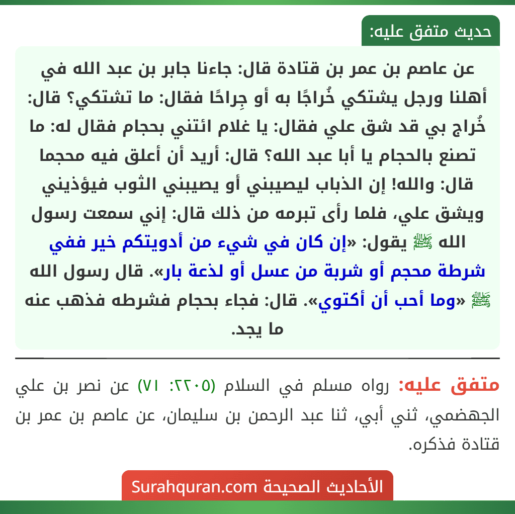 عن عاصم بن عمر بن قتادة قال: جاءنا جابر بن عبد الله في أهلنا ورجل يشتكي خُراجًا به أو جِراحًا فقال: ما تشتكي؟ قال: خُراج بي قد شق علي فقال: يا غلام ائتني بحجام فقال له: ما تصنع بالحجام يا أبا عبد الله؟ قال: أريد أن أعلق فيه محجما قال: والله! إن الذباب ليصيبني أو يصيبني الثوب فيؤذيني ويشق علي، فلما رأى تبرمه من ذلك قال: إني سمعت رسول الله ﷺ يقول: «إن كان في شيء من أدويتكم خير ففي شرطة محجم أو شربة من عسل أو لذعة بار». قال رسول الله ﷺ «وما أحب أن أكتوي». قال: فجاء بحجام فشرطه فذهب عنه ما يجد.