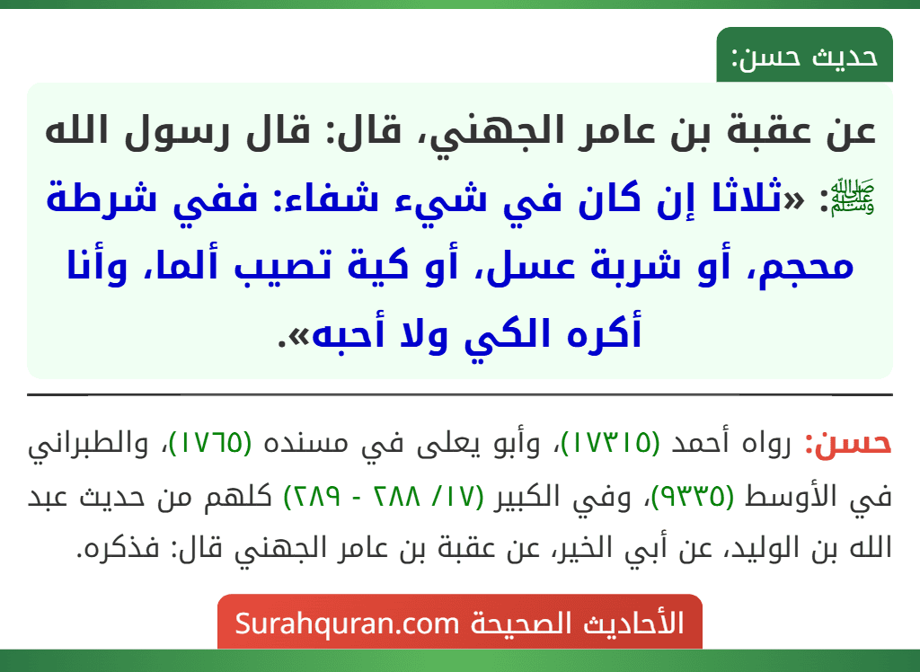 عن عقبة بن عامر الجهني، قال: قال رسول الله ﷺ: «ثلاثا إن كان في شيء شفاء: ففي شرطة محجم، أو شربة عسل، أو كية تصيب ألما، وأنا أكره الكي ولا أحبه». عن عقبة بن عامر الجهني، قال: قال رسول الله ﷺ: «ثلاثا إن كان في شيء شفاء: ففي شرطة محجم، أو شربة عسل، أو كية تصيب ألما، وأنا أكره الكي ولا أحبه».
