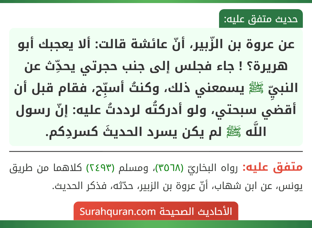 عن عروة بن الزّبير، أنّ عائشة قالت: ألا يعجبك أبو هريرة؟ ! جاء فجلس إلى جنب حجرتي يحدِّث عن النبيِّ ﷺ يسمعني ذلك، وكنتُ أسبِّح، فقام قبل أن أقضي سبحتي، ولو أدركتُه لرددتُ عليه: إنّ رسول اللَّه ﷺ لم يكن يسرد الحديثَ كسردِكم.