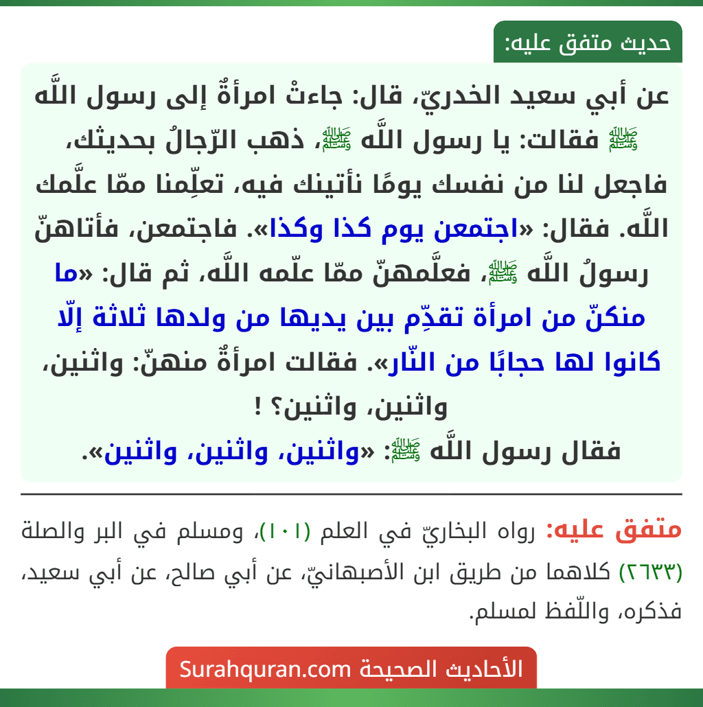عن أبي سعيد الخدريّ، قال: جاءتْ امرأةٌ إلى رسول اللَّه ﷺ فقالت: يا رسول اللَّه ﷺ، ذهب الرّجالُ بحديثك، فاجعل لنا من نفسك يومًا نأتينك فيه، تعلِّمنا ممّا علَّمك اللَّه. فقال: «اجتمعن يوم كذا وكذا». فاجتمعن، فأتاهنّ رسولُ اللَّه ﷺ، فعلَّمهنّ ممّا علّمه اللَّه، ثم قال: «ما منكنّ من امرأة تقدِّم بين يديها من ولدها ثلاثة إلّا كانوا لها حجابًا من النّار». فقالت امرأةٌ منهنّ: واثنين، واثنين، واثنين؟ !
فقال رسول اللَّه ﷺ: «واثنين، واثنين، واثنين». عن أبي سعيد الخدريّ، قال: جاءتْ امرأةٌ إلى رسول اللَّه ﷺ فقالت: يا رسول اللَّه ﷺ، ذهب الرّجالُ بحديثك، فاجعل لنا من نفسك يومًا نأتينك فيه، تعلِّمنا ممّا علَّمك اللَّه. فقال: «اجتمعن يوم كذا وكذا». فاجتمعن، فأتاهنّ رسولُ اللَّه ﷺ، فعلَّمهنّ ممّا علّمه اللَّه، ثم قال: «ما منكنّ من امرأة تقدِّم بين يديها من ولدها ثلاثة إلّا كانوا لها حجابًا من النّار». فقالت امرأةٌ منهنّ: واثنين، واثنين، واثنين؟ !
فقال رسول اللَّه ﷺ: «واثنين، واثنين، واثنين».