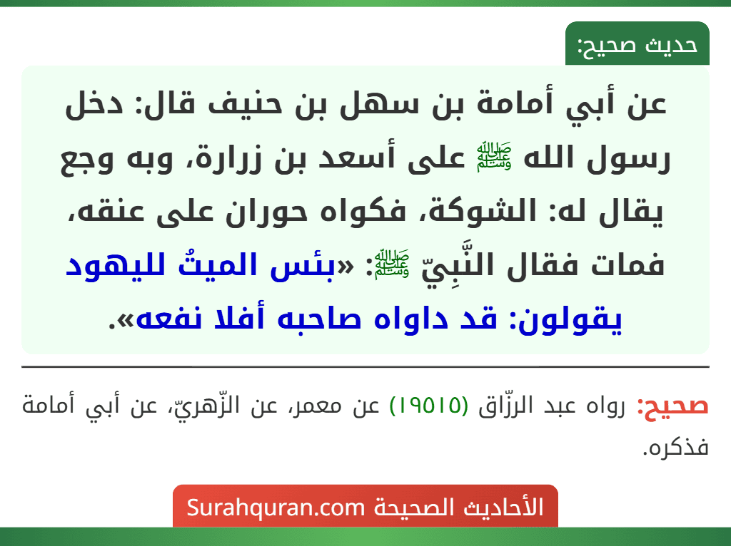 عن أبي أمامة بن سهل بن حنيف قال: دخل رسول الله ﷺ على أسعد بن زرارة، وبه وجع يقال له: الشوكة، فكواه حوران على عنقه، فمات فقال النَّبِيّ ﷺ: «بئس الميتُ لليهود يقولون: قد داواه صاحبه أفلا نفعه». عن أبي أمامة بن سهل بن حنيف قال: دخل رسول الله ﷺ على أسعد بن زرارة، وبه وجع يقال له: الشوكة، فكواه حوران على عنقه، فمات فقال النَّبِيّ ﷺ: «بئس الميتُ لليهود يقولون: قد داواه صاحبه أفلا نفعه».