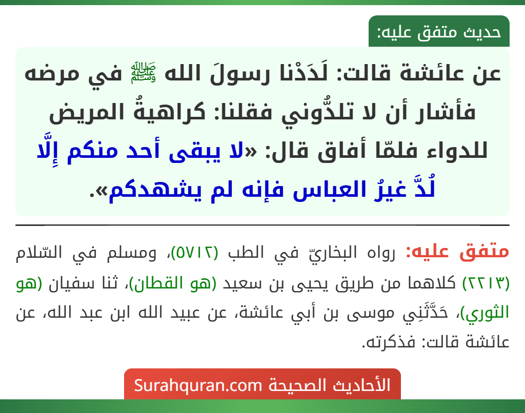 عن عائشة قالت: لَدَدْنا رسولَ الله ﷺ في مرضه فأشار أن لا تلدُّوني فقلنا: كراهيةُ المريض للدواء فلمّا أفاق قال: «لا يبقى أحد منكم إِلَّا لُدَّ غيرُ العباس فإنه لم يشهدكم».