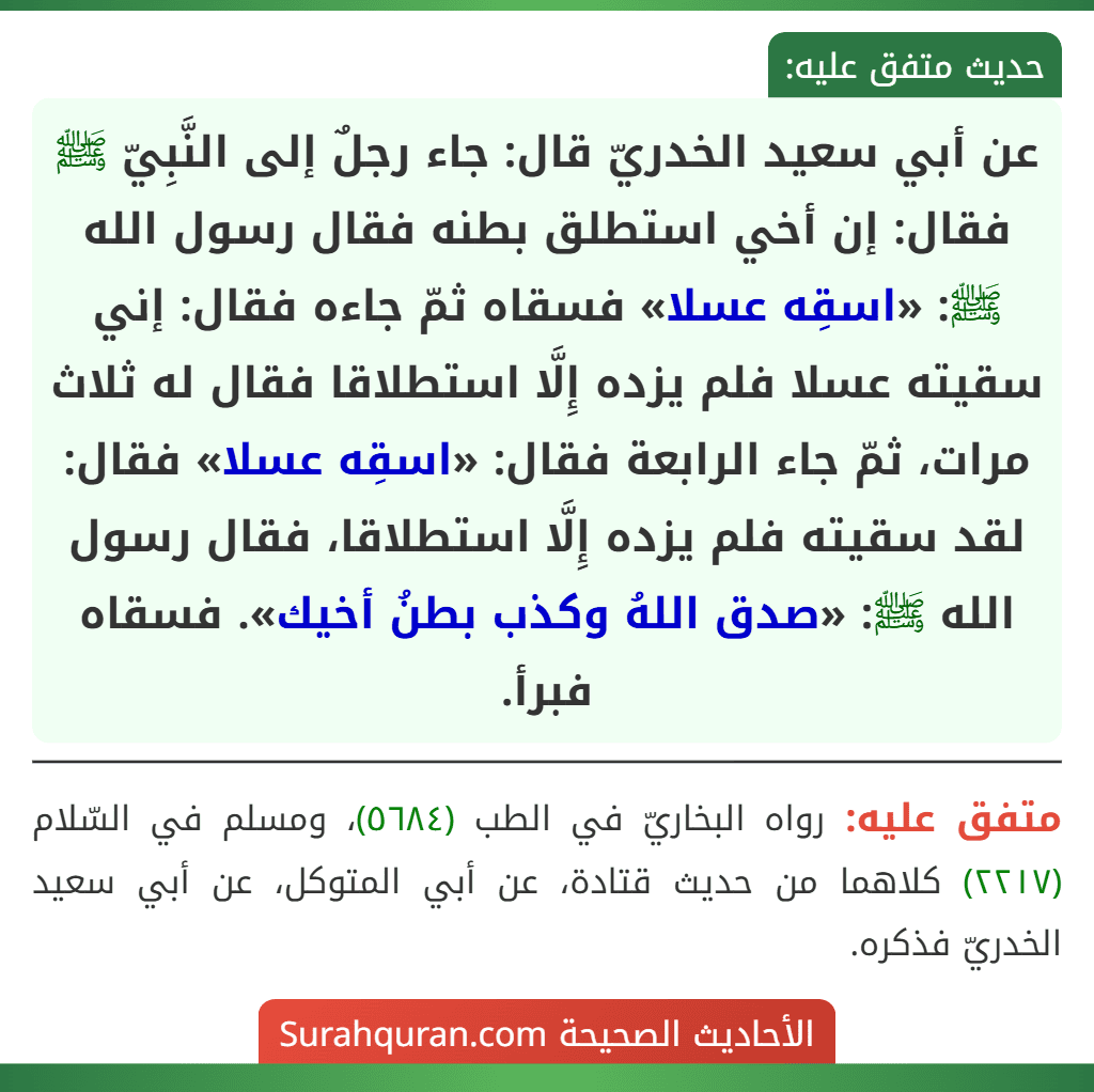 عن أبي سعيد الخدريّ قال: جاء رجلٌ إلى النَّبِيّ ﷺ فقال: إن أخي استطلق بطنه فقال رسول الله ﷺ: «اسقِه عسلا» فسقاه ثمّ جاءه فقال: إني سقيته عسلا فلم يزده إِلَّا استطلاقا فقال له ثلاث مرات، ثمّ جاء الرابعة فقال: «اسقِه عسلا» فقال: لقد سقيته فلم يزده إِلَّا استطلاقا، فقال رسول الله ﷺ: «صدق اللهُ وكذب بطنُ أخيك». فسقاه فبرأ.