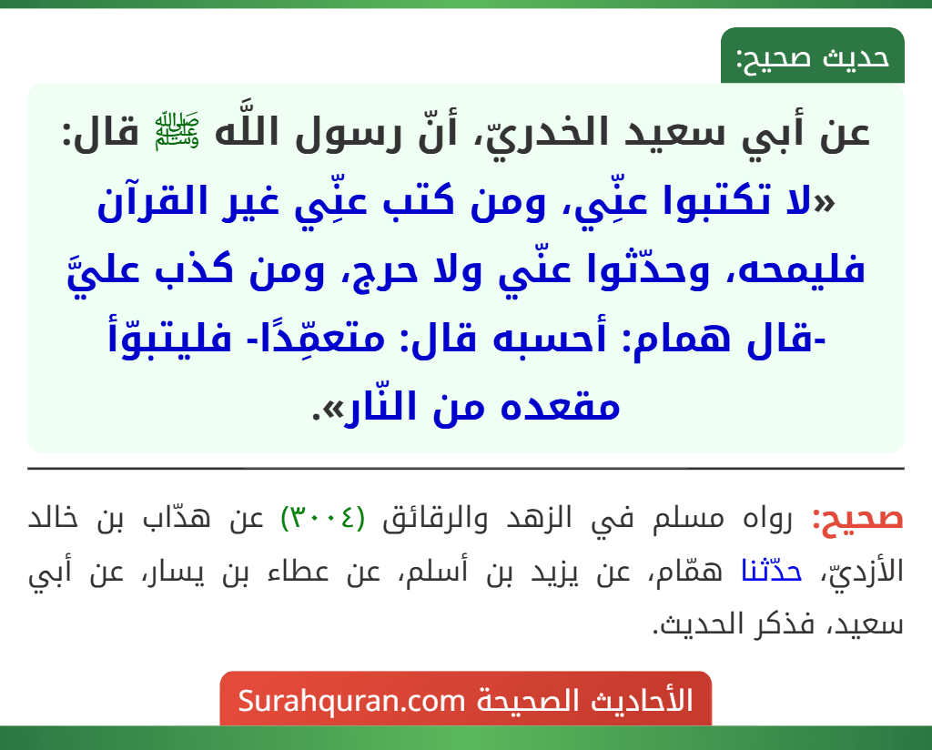 عن أبي سعيد الخدريّ، أنّ رسول اللَّه ﷺ قال: «لا تكتبوا عنِّي، ومن كتب عنِّي غير القرآن فليمحه، وحدّثوا عنّي ولا حرج، ومن كذب عليَّ -قال همام: أحسبه قال: متعمِّدًا- فليتبوّأ مقعده من النّار».