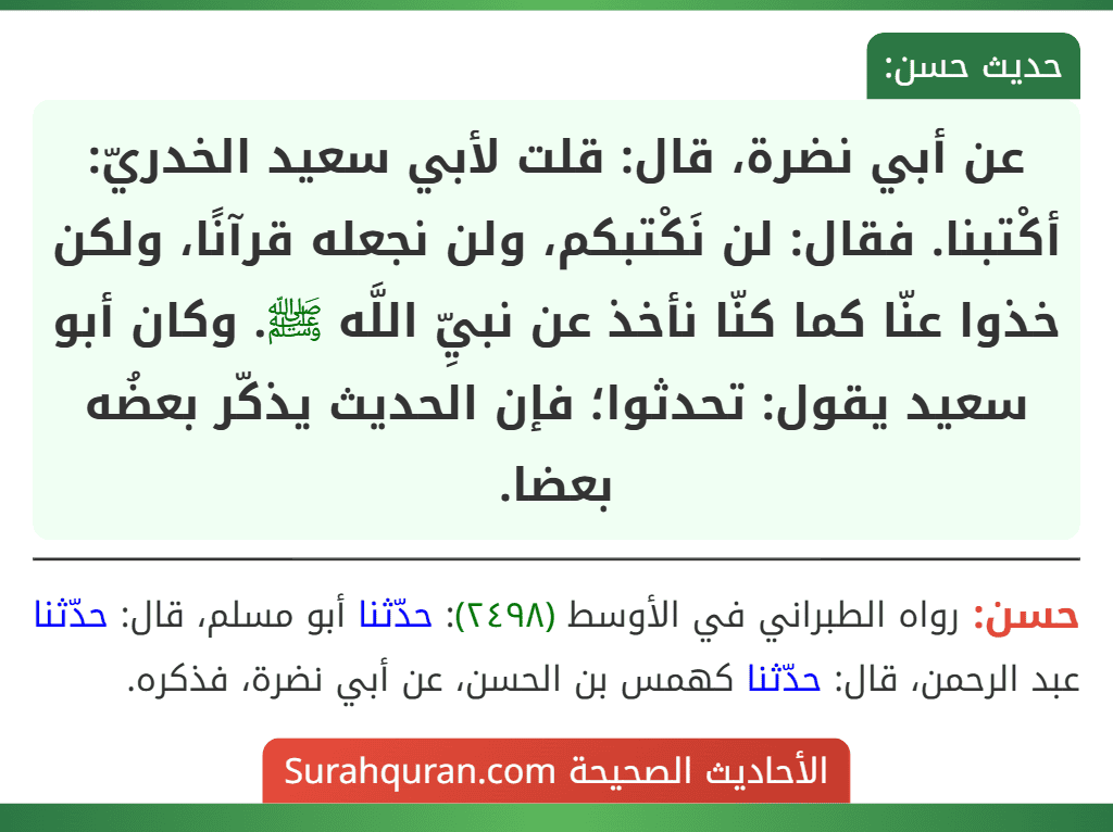 عن أبي نضرة، قال: قلت لأبي سعيد الخدريّ: أكْتبنا. فقال: لن نَكْتبكم، ولن نجعله قرآنًا، ولكن خذوا عنّا كما كنّا نأخذ عن نبيِّ اللَّه ﷺ. وكان أبو سعيد يقول: تحدثوا؛ فإن الحديث يذكّر بعضُه بعضا. عن أبي نضرة، قال: قلت لأبي سعيد الخدريّ: أكْتبنا. فقال: لن نَكْتبكم، ولن نجعله قرآنًا، ولكن خذوا عنّا كما كنّا نأخذ عن نبيِّ اللَّه ﷺ. وكان أبو سعيد يقول: تحدثوا؛ فإن الحديث يذكّر بعضُه بعضا.