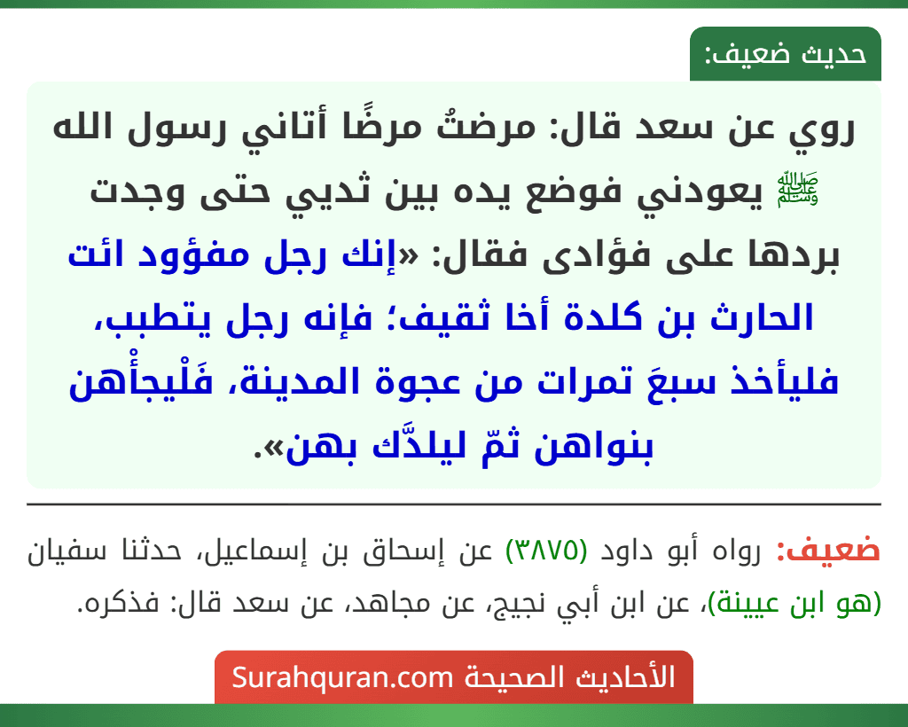 روي عن سعد قال: مرضتُ مرضًا أتاني رسول الله ﷺ يعودني فوضع يده بين ثديي حتى وجدت بردها على فؤادى فقال: «إنك رجل مفؤود ائت الحارث بن كلدة أخا ثقيف؛ فإنه رجل يتطبب، فليأخذ سبعَ تمرات من عجوة المدينة، فَلْيجأْهن بنواهن ثمّ ليلدَّك بهن».