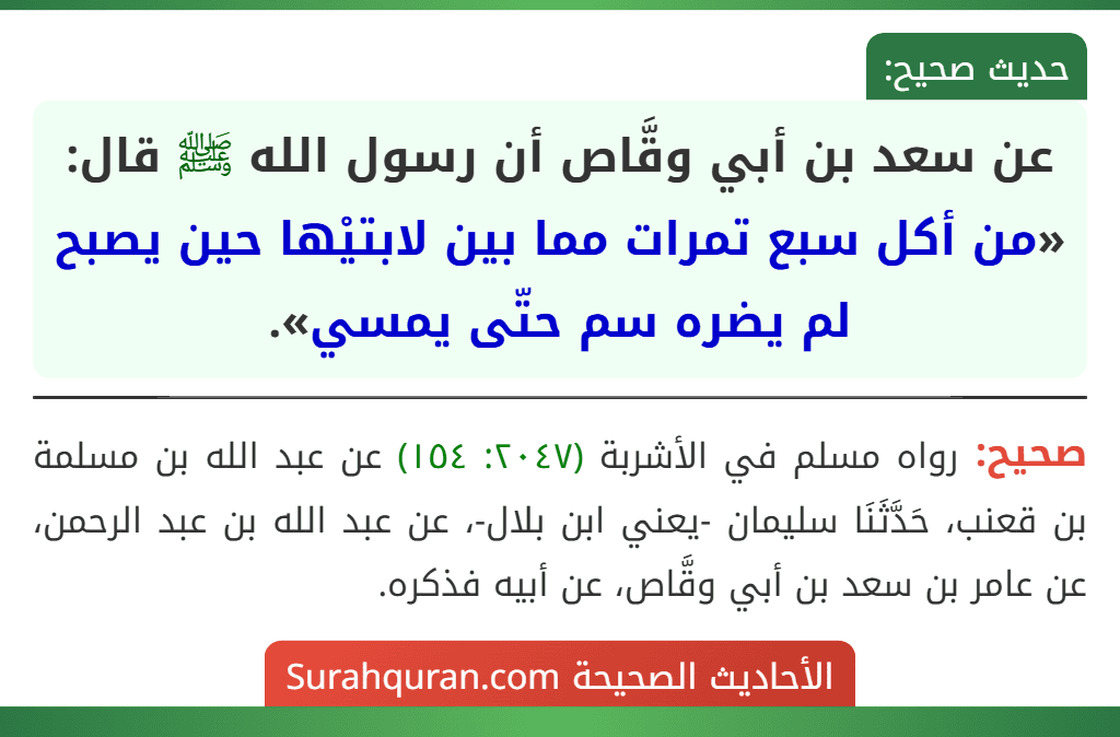 عن سعد بن أبي وقَّاص أن رسول الله ﷺ قال: «من أكل سبع تمرات مما بين لابتيْها حين يصبح لم يضره سم حتّى يمسي». عن سعد بن أبي وقَّاص أن رسول الله ﷺ قال: «من أكل سبع تمرات مما بين لابتيْها حين يصبح لم يضره سم حتّى يمسي».