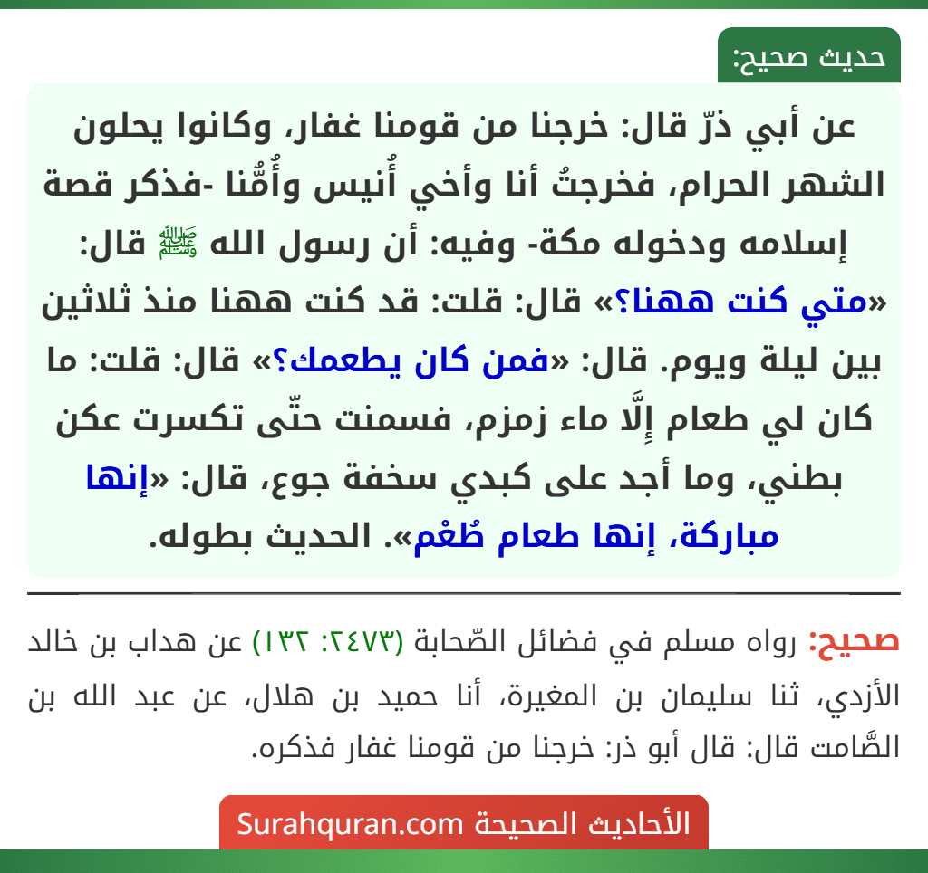 عن أبي ذرّ قال: خرجنا من قومنا غفار، وكانوا يحلون الشهر الحرام، فخرجتُ أنا وأخي أُنيس وأُمُّنا -فذكر قصة إسلامه ودخوله مكة- وفيه: أن رسول الله ﷺ قال: «متي كنت ههنا؟» قال: قلت: قد كنت ههنا منذ ثلاثين بين ليلة ويوم. قال: «فمن كان يطعمك؟» قال: قلت: ما كان لي طعام إِلَّا ماء زمزم، فسمنت حتّى تكسرت عكن بطني، وما أجد على كبدي سخفة جوع، قال: «إنها مباركة، إنها طعام طُعْم». الحديث بطوله.