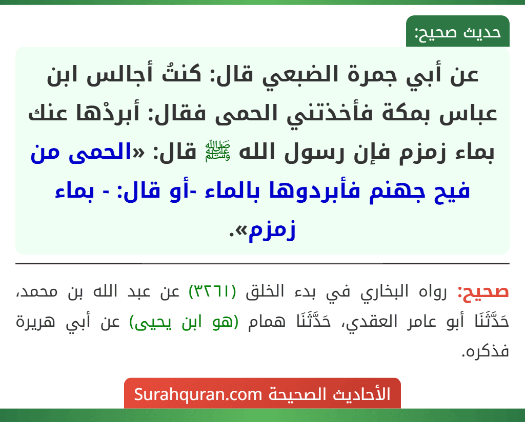 عن أبي جمرة الضبعي قال: كنتُ أجالس ابن عباس بمكة فأخذتني الحمى فقال: أبردْها عنك بماء زمزم فإن رسول الله ﷺ قال: «الحمى من فيح جهنم فأبردوها بالماء -أو قال: - بماء زمزم». عن أبي جمرة الضبعي قال: كنتُ أجالس ابن عباس بمكة فأخذتني الحمى فقال: أبردْها عنك بماء زمزم فإن رسول الله ﷺ قال: «الحمى من فيح جهنم فأبردوها بالماء -أو قال: - بماء زمزم».