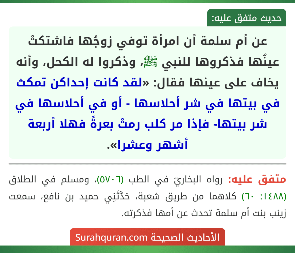 عن أم سلمة أن امرأة توفي زوجُها فاشتكتْ عينُها فذكروها للنبي ﷺ، وذكروا له الكحل، وأنه يخاف على عينها فقال: «لقد كانت إحداكن تمكث في بيتها في شر أحلاسها - أو في أحلاسها في شر بيتها- فإذا مر كلب رمتْ بعرةً فهلا أربعة أشهر وعشرا».