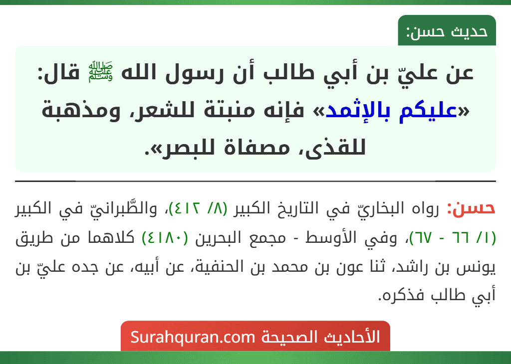 عن عليّ بن أبي طالب أن رسول الله ﷺ قال: «عليكم بالإثمد» فإنه منبتة للشعر، ومذهبة للقذى، مصفاة للبصر».