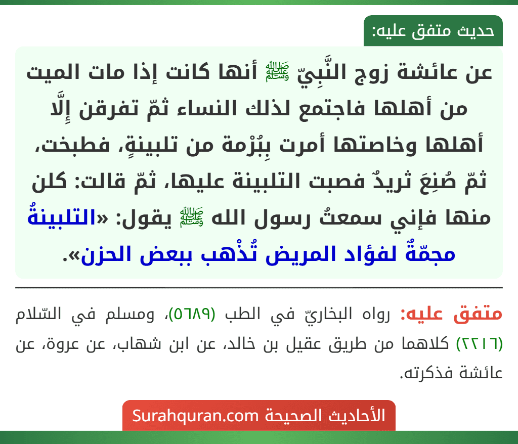 عن عائشة زوج النَّبِيّ ﷺ أنها كانت إذا مات الميت من أهلها فاجتمع لذلك النساء ثمّ تفرقن إِلَّا أهلها وخاصتها أمرت بِبُرْمة من تلبينةٍ، فطبخت، ثمّ صُنِعَ ثريدٌ فصبت التلبينة عليها، ثمّ قالت: كلن منها فإني سمعتُ رسول الله ﷺ يقول: «التلبينةُ مجمّةٌ لفؤاد المريض تُذْهب ببعض الحزن».