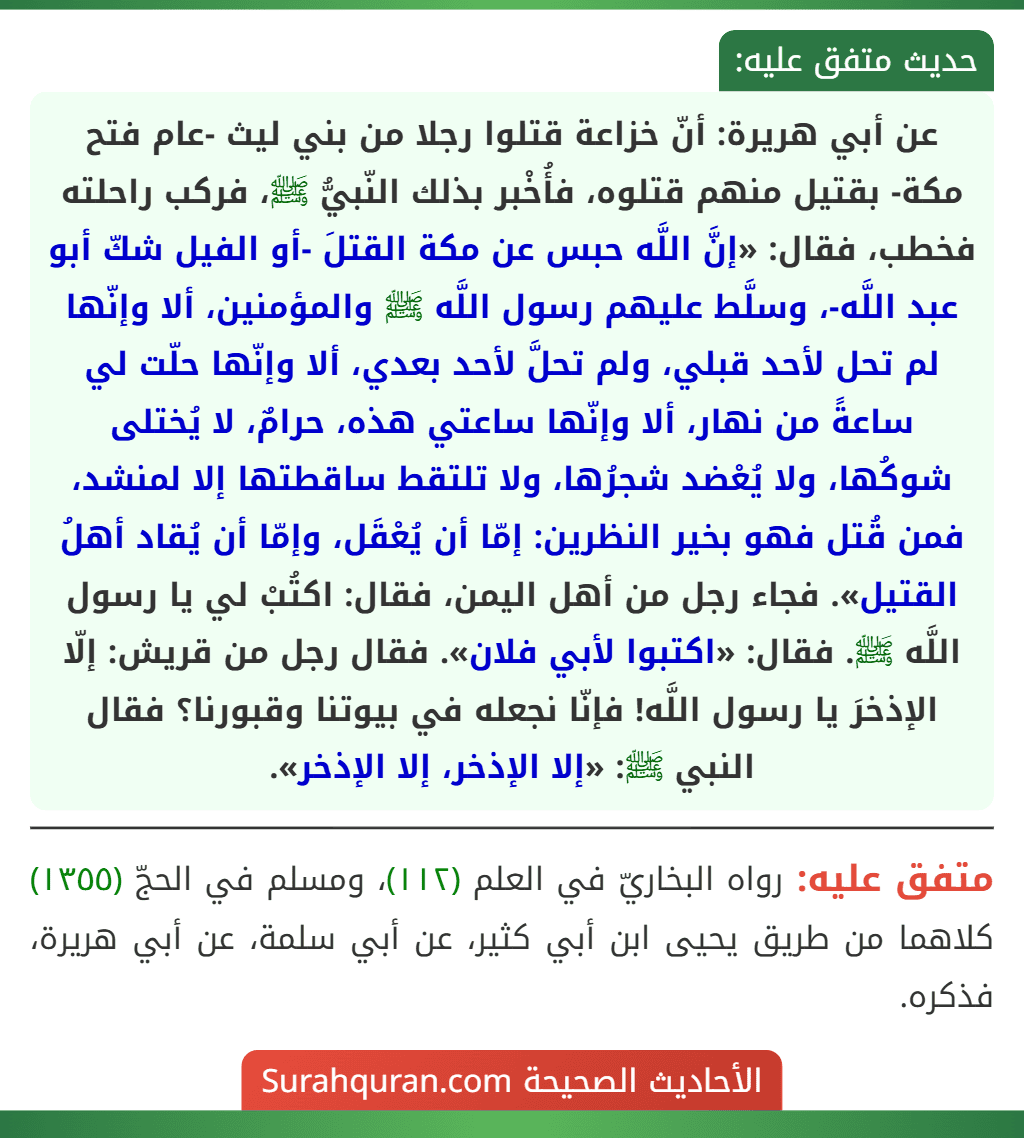 عن أبي هريرة: أنّ خزاعة قتلوا رجلا من بني ليث -عام فتح مكة- بقتيل منهم قتلوه، فأُخْبر بذلك النّبيُّ ﷺ، فركب راحلته فخطب، فقال: «إنَّ اللَّه حبس عن مكة القتلَ -أو الفيل شكّ أبو عبد اللَّه-، وسلَّط عليهم رسول اللَّه ﷺ والمؤمنين، ألا وإنّها لم تحل لأحد قبلي، ولم تحلَّ لأحد بعدي، ألا وإنّها حلّت لي ساعةً من نهار، ألا وإنّها ساعتي هذه، حرامٌ، لا يُختلى شوكُها، ولا يُعْضد شجرُها، ولا تلتقط ساقطتها إلا لمنشد، فمن قُتل فهو بخير النظرين: إمّا أن يُعْقَل، وإمّا أن يُقاد أهلُ القتيل». فجاء رجل من أهل اليمن، فقال: اكتُبْ لي يا رسول اللَّه ﷺ. فقال: «اكتبوا لأبي فلان». فقال رجل من قريش: إلّا الإذخرَ يا رسول اللَّه! فإنّا نجعله في بيوتنا وقبورنا؟ فقال النبي ﷺ: «إلا الإذخر، إلا الإذخر».