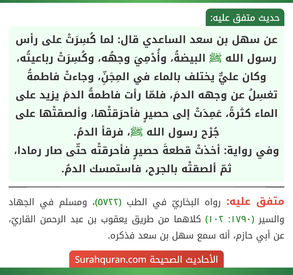 عن سهل بن سعد الساعدي قال: لما كُسِرَتْ على رأس رسول الله ﷺ البيضةُ، وأُدْمِيَ وجهُه، وكُسِرَتْ رباعيتُه، وكان عليٌّ يختلف بالماء في المِجَنِّ، وجاءتْ فاطمةُ تغسِلُ عن وجهه الدمَ، فلمّا رأت فاطمةُ الدمَ يزيد على الماء كثرةً، عَمِدَتْ إلى حصيرٍ فأحرَقتْها، وألصقتْها على جُرْح رسول الله ﷺ، فرقأ الدمُ.
وفي رواية: أخذتْ قطعةَ حصيرٍ فأحرقتْه حتّى صار رمادا، ثمّ ألصقتْه بالجرح، فاستمسك الدمُ.