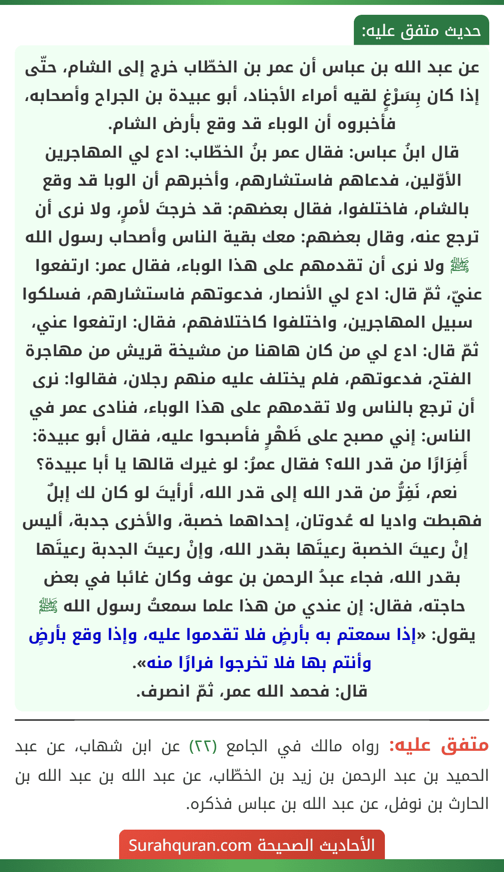 عن عبد الله بن عباس أن عمر بن الخطّاب خرج إلى الشام، حتّى إذا كان بِسَرْغٍ لقيه أمراء الأجناد، أبو عبيدة بن الجراح وأصحابه، فأخبروه أن الوباء قد وقع بأرض الشام.
قال ابنُ عباس: فقال عمر بنُ الخطّاب: ادع لي المهاجرين الأوّلين، فدعاهم فاستشارهم، وأخبرهم أن الوبا قد وقع بالشام، فاختلفوا، فقال بعضهم: قد خرجتَ لأمرٍ، ولا نرى أن ترجع عنه، وقال بعضهم: معك بقية الناس وأصحاب رسول الله ﷺ ولا نرى أن تقدمهم على هذا الوباء، فقال عمر: ارتفعوا عنيّ، ثمّ قال: ادع لي الأنصار، فدعوتهم فاستشارهم، فسلكوا سبيل المهاجرين، واختلفوا كاختلافهم، فقال: ارتفعوا عني، ثمّ قال: ادع لي من كان هاهنا من مشيخة قريش من مهاجرة الفتح، فدعوتهم، فلم يختلف عليه منهم رجلان، فقالوا: نرى أن ترجع بالناس ولا تقدمهم على هذا الوباء، فنادى عمر في الناس: إني مصبح على ظَهْرٍ فأصبحوا عليه، فقال أبو عبيدة: أَفِرَارًا من قدر الله؟ فقال عمرُ: لو غيرك قالها يا أبا عبيدة؟ نعم، نَفِرُّ من قدر الله إلى قدر الله، أرأيتَ لو كان لك إبلٌ فهبطت واديا له عُدوتان، إحداهما خصبة، والأخرى جدبة، أليس إنْ رعيتَ الخصبة رعيتَها بقدر الله، وإنْ رعيتَ الجدبة رعيتَها بقدر الله، فجاء عبدُ الرحمن بن عوف وكان غائبا في بعض حاجته، فقال: إن عندي من هذا علما سمعتُ رسول الله ﷺ يقول: «إذا سمعتم به بأرضٍ فلا تقدموا عليه، وإذا وقع بأرضٍ وأنتم بها فلا تخرجوا فرارًا منه».
قال: فحمد الله عمر، ثمّ انصرف. عن عبد الله بن عباس أن عمر بن الخطّاب خرج إلى الشام، حتّى إذا كان بِسَرْغٍ لقيه أمراء الأجناد، أبو عبيدة بن الجراح وأصحابه، فأخبروه أن الوباء قد وقع بأرض الشام.
قال ابنُ عباس: فقال عمر بنُ الخطّاب: ادع لي المهاجرين الأوّلين، فدعاهم فاستشارهم، وأخبرهم أن الوبا قد وقع بالشام، فاختلفوا، فقال بعضهم: قد خرجتَ لأمرٍ، ولا نرى أن ترجع عنه، وقال بعضهم: معك بقية الناس وأصحاب رسول الله ﷺ ولا نرى أن تقدمهم على هذا الوباء، فقال عمر: ارتفعوا عنيّ، ثمّ قال: ادع لي الأنصار، فدعوتهم فاستشارهم، فسلكوا سبيل المهاجرين، واختلفوا كاختلافهم، فقال: ارتفعوا عني، ثمّ قال: ادع لي من كان هاهنا من مشيخة قريش من مهاجرة الفتح، فدعوتهم، فلم يختلف عليه منهم رجلان، فقالوا: نرى أن ترجع بالناس ولا تقدمهم على هذا الوباء، فنادى عمر في الناس: إني مصبح على ظَهْرٍ فأصبحوا عليه، فقال أبو عبيدة: أَفِرَارًا من قدر الله؟ فقال عمرُ: لو غيرك قالها يا أبا عبيدة؟ نعم، نَفِرُّ من قدر الله إلى قدر الله، أرأيتَ لو كان لك إبلٌ فهبطت واديا له عُدوتان، إحداهما خصبة، والأخرى جدبة، أليس إنْ رعيتَ الخصبة رعيتَها بقدر الله، وإنْ رعيتَ الجدبة رعيتَها بقدر الله، فجاء عبدُ الرحمن بن عوف وكان غائبا في بعض حاجته، فقال: إن عندي من هذا علما سمعتُ رسول الله ﷺ يقول: «إذا سمعتم به بأرضٍ فلا تقدموا عليه، وإذا وقع بأرضٍ وأنتم بها فلا تخرجوا فرارًا منه».
قال: فحمد الله عمر، ثمّ انصرف.