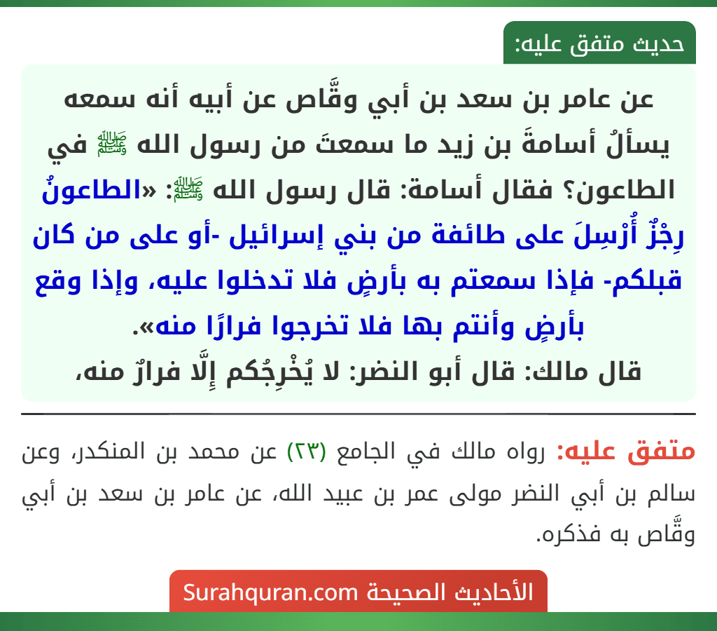 عن عامر بن سعد بن أبي وقَّاص عن أبيه أنه سمعه يسألُ أسامةَ بن زيد ما سمعتَ من رسول الله ﷺ في الطاعون؟ فقال أسامة: قال رسول الله ﷺ: «الطاعونُ رِجْزٌ أُرْسِلَ على طائفة من بني إسرائيل -أو على من كان قبلكم- فإذا سمعتم به بأرضٍ فلا تدخلوا عليه، وإذا وقع بأرضٍ وأنتم بها فلا تخرجوا فرارًا منه».
قال مالك: قال أبو النضر: لا يُخْرِجُكم إِلَّا فرارٌ منه، عن عامر بن سعد بن أبي وقَّاص عن أبيه أنه سمعه يسألُ أسامةَ بن زيد ما سمعتَ من رسول الله ﷺ في الطاعون؟ فقال أسامة: قال رسول الله ﷺ: «الطاعونُ رِجْزٌ أُرْسِلَ على طائفة من بني إسرائيل -أو على من كان قبلكم- فإذا سمعتم به بأرضٍ فلا تدخلوا عليه، وإذا وقع بأرضٍ وأنتم بها فلا تخرجوا فرارًا منه».
قال مالك: قال أبو النضر: لا يُخْرِجُكم إِلَّا فرارٌ منه،