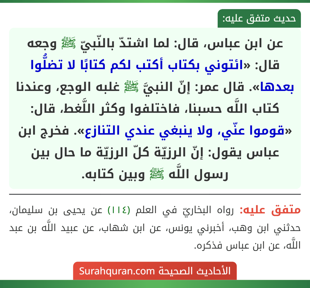 عن ابن عباس، قال: لما اشتدّ بالنّبيّ ﷺ وجعه قال: «ائتوني بكتاب أكتب لكم كتابًا لا تضلُّوا بعدها». قال عمر: إنّ النبيَّ ﷺ غلبه الوجع، وعندنا كتاب اللَّه حسبنا، فاختلفوا وكثر اللَّغط، قال: «قوموا عنّي، ولا ينبغي عندي التنازع». فخرج ابن عباس يقول: إنّ الرزيّة كلّ الرزيّة ما حال بين رسول اللَّه ﷺ وبين كتابه.