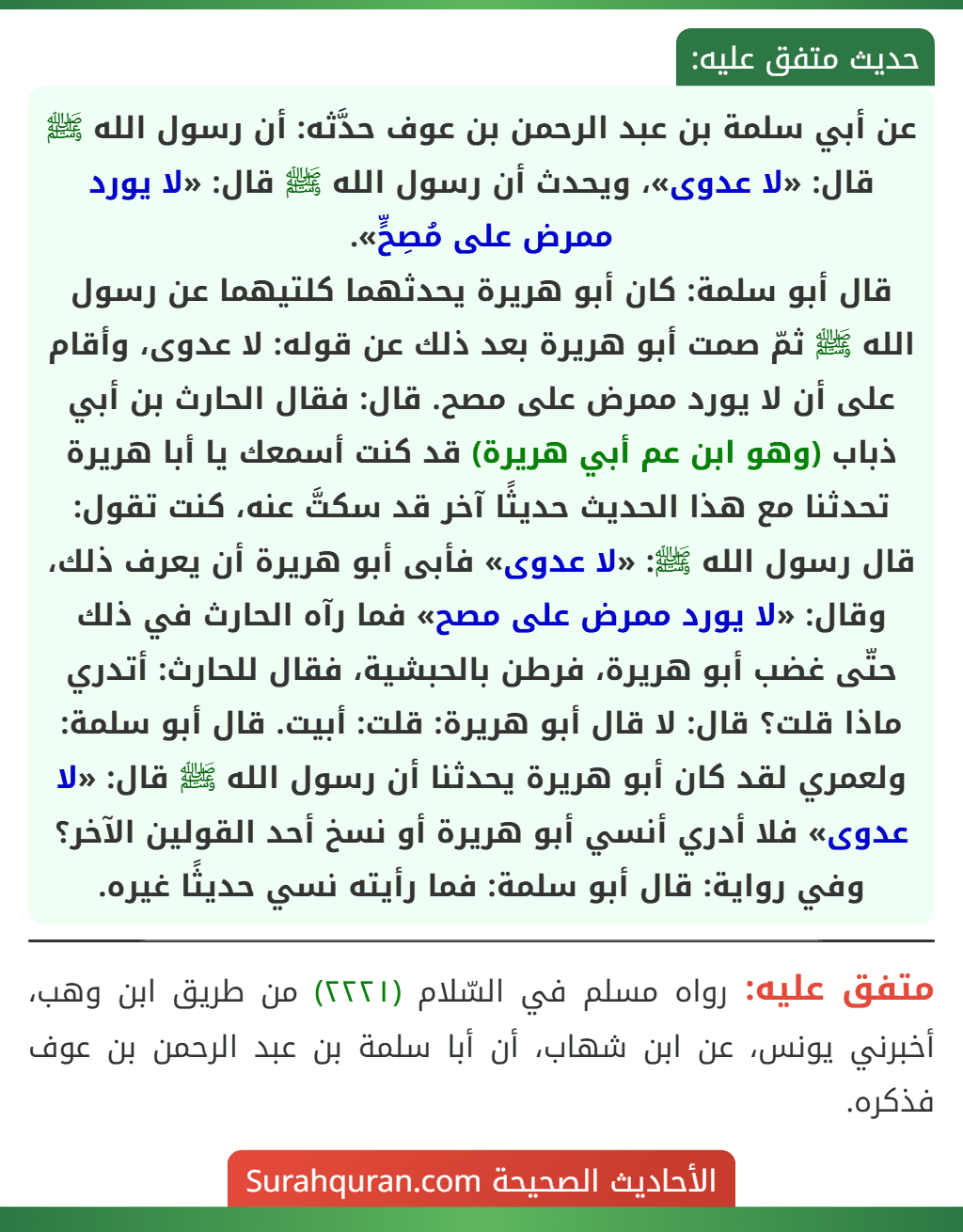 عن أبي سلمة بن عبد الرحمن بن عوف حدَّثه: أن رسول الله ﷺ قال: «لا عدوى»، ويحدث أن رسول الله ﷺ قال: «لا يورد ممرض على مُصِحٍّ».
قال أبو سلمة: كان أبو هريرة يحدثهما كلتيهما عن رسول الله ﷺ ثمّ صمت أبو هريرة بعد ذلك عن قوله: لا عدوى، وأقام على أن لا يورد ممرض على مصح. قال: فقال الحارث بن أبي ذباب (وهو ابن عم أبي هريرة) قد كنت أسمعك يا أبا هريرة تحدثنا مع هذا الحديث حديثًا آخر قد سكتَّ عنه، كنت تقول: قال رسول الله ﷺ: «لا عدوى» فأبى أبو هريرة أن يعرف ذلك، وقال: «لا يورد ممرض على مصح» فما رآه الحارث في ذلك حتّى غضب أبو هريرة، فرطن بالحبشية، فقال للحارث: أتدري ماذا قلت؟ قال: لا قال أبو هريرة: قلت: أبيت. قال أبو سلمة: ولعمري لقد كان أبو هريرة يحدثنا أن رسول الله ﷺ قال: «لا عدوى» فلا أدري أنسي أبو هريرة أو نسخ أحد القولين الآخر؟
وفي رواية: قال أبو سلمة: فما رأيته نسي حديثًا غيره.