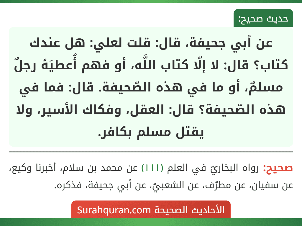 عن أبي جحيفة، قال: قلت لعلي: هل عندك كتاب؟ قال: لا إلّا كتاب اللَّه، أو فهم أُعطيَهُ رجلٌ مسلمٌ، أو ما في هذه الصّحيفة. قال: فما في هذه الصّحيفة؟ قال: العقل، وفكاك الأسير، ولا يقتل مسلم بكافر.