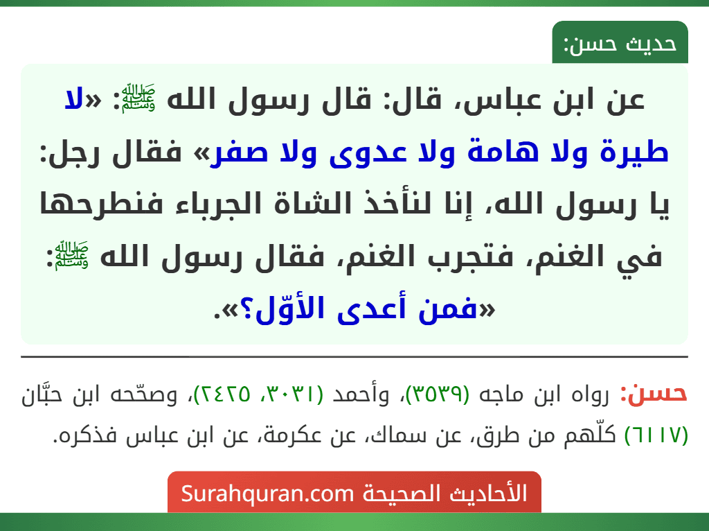 عن ابن عباس، قال: قال رسول الله ﷺ: «لا طيرة ولا هامة ولا عدوى ولا صفر» فقال رجل: يا رسول الله، إنا لنأخذ الشاة الجرباء فنطرحها في الغنم، فتجرب الغنم، فقال رسول الله ﷺ: «فمن أعدى الأوّل؟». عن ابن عباس، قال: قال رسول الله ﷺ: «لا طيرة ولا هامة ولا عدوى ولا صفر» فقال رجل: يا رسول الله، إنا لنأخذ الشاة الجرباء فنطرحها في الغنم، فتجرب الغنم، فقال رسول الله ﷺ: «فمن أعدى الأوّل؟».