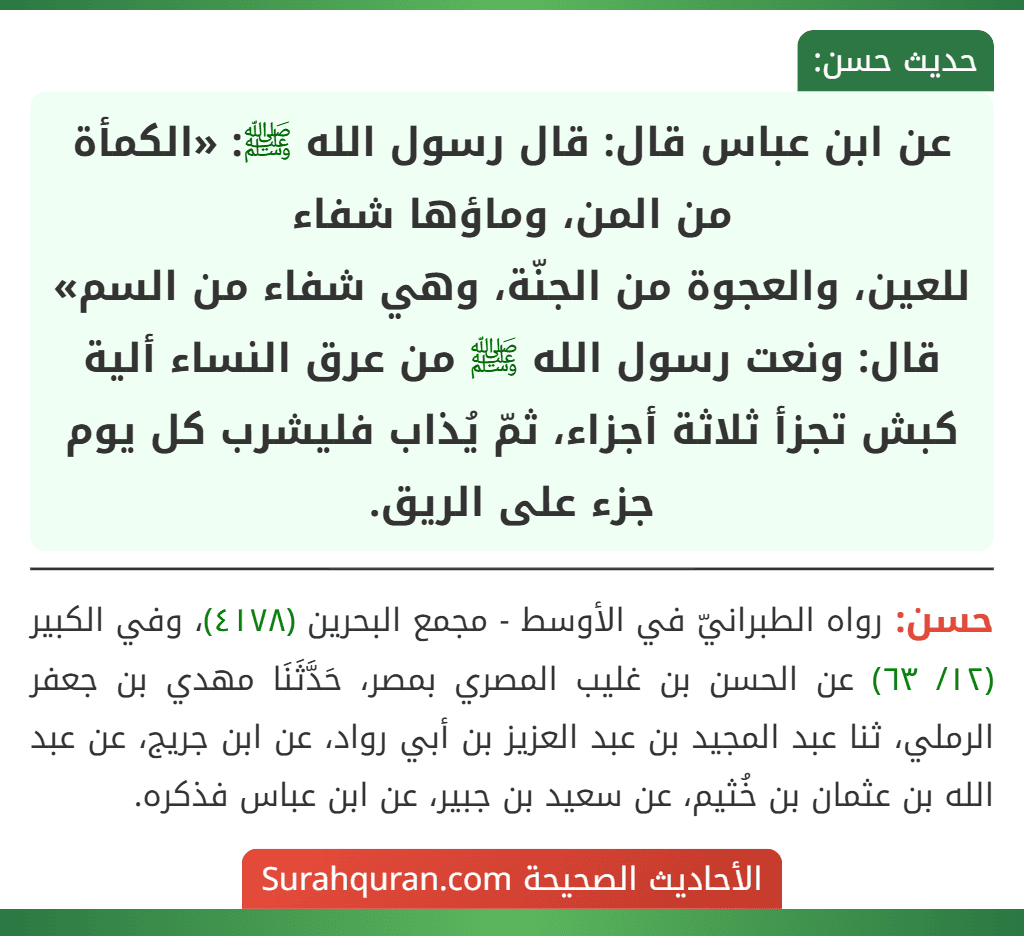 عن ابن عباس قال: قال رسول الله ﷺ: «الكمأة من المن، وماؤها شفاء
للعين، والعجوة من الجنّة، وهي شفاء من السم» قال: ونعت رسول الله ﷺ من عرق النساء ألية كبش تجزأ ثلاثة أجزاء، ثمّ يُذاب فليشرب كل يوم جزء على الريق.