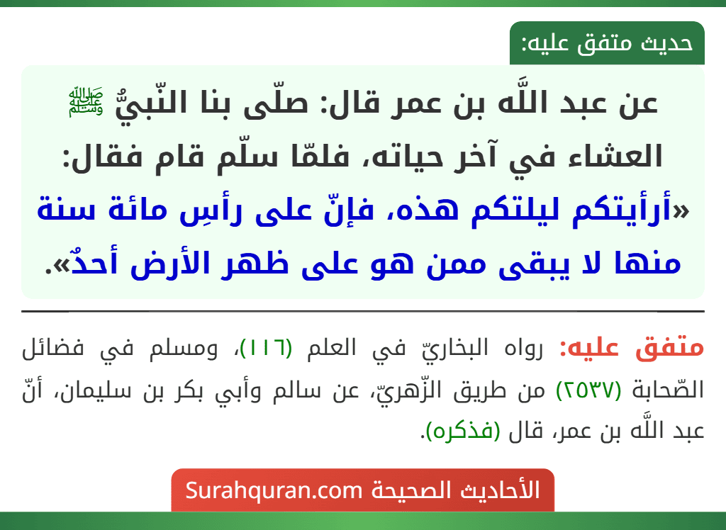 عن عبد اللَّه بن عمر قال: صلّى بنا النّبيُّ ﷺ العشاء في آخر حياته، فلمّا سلّم قام فقال: «أرأيتكم ليلتكم هذه، فإنّ على رأسِ مائة سنة منها لا يبقى ممن هو على ظهر الأرض أحدٌ». عن عبد اللَّه بن عمر قال: صلّى بنا النّبيُّ ﷺ العشاء في آخر حياته، فلمّا سلّم قام فقال: «أرأيتكم ليلتكم هذه، فإنّ على رأسِ مائة سنة منها لا يبقى ممن هو على ظهر الأرض أحدٌ».