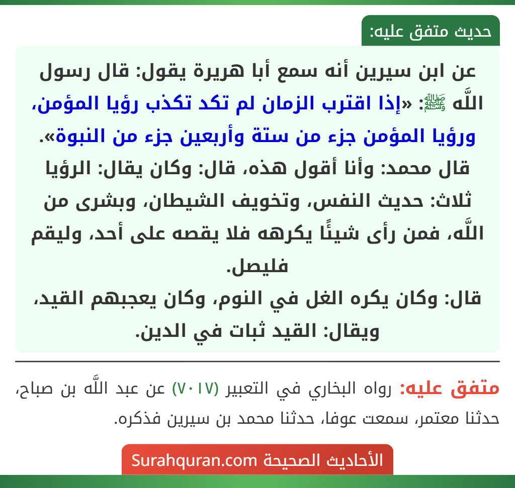 عن ابن سيرين أنه سمع أبا هريرة يقول: قال رسول اللَّه ﷺ: «إذا اقترب الزمان لم تكد تكذب رؤيا المؤمن، ورؤيا المؤمن جزء من ستة وأربعين جزء من النبوة».
قال محمد: وأنا أقول هذه، قال: وكان يقال: الرؤيا ثلاث: حديث النفس، وتخويف الشيطان، وبشرى من اللَّه، فمن رأى شيئًا يكرهه فلا يقصه على أحد، وليقم فليصل.
قال: وكان يكره الغل في النوم، وكان يعجبهم القيد، ويقال: القيد ثبات في الدين.