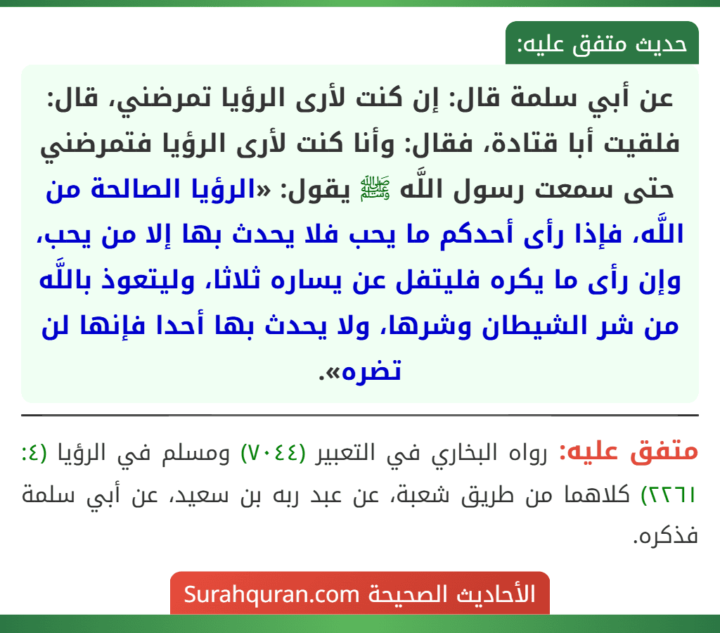 عن أبي سلمة قال: إن كنت لأرى الرؤيا تمرضني، قال: فلقيت أبا قتادة، فقال: وأنا كنت لأرى الرؤيا فتمرضني حتى سمعت رسول اللَّه ﷺ يقول: «الرؤيا الصالحة من اللَّه، فإذا رأى أحدكم ما يحب فلا يحدث بها إلا من يحب، وإن رأى ما يكره فليتفل عن يساره ثلاثا، وليتعوذ باللَّه من شر الشيطان وشرها، ولا يحدث بها أحدا فإنها لن تضره».