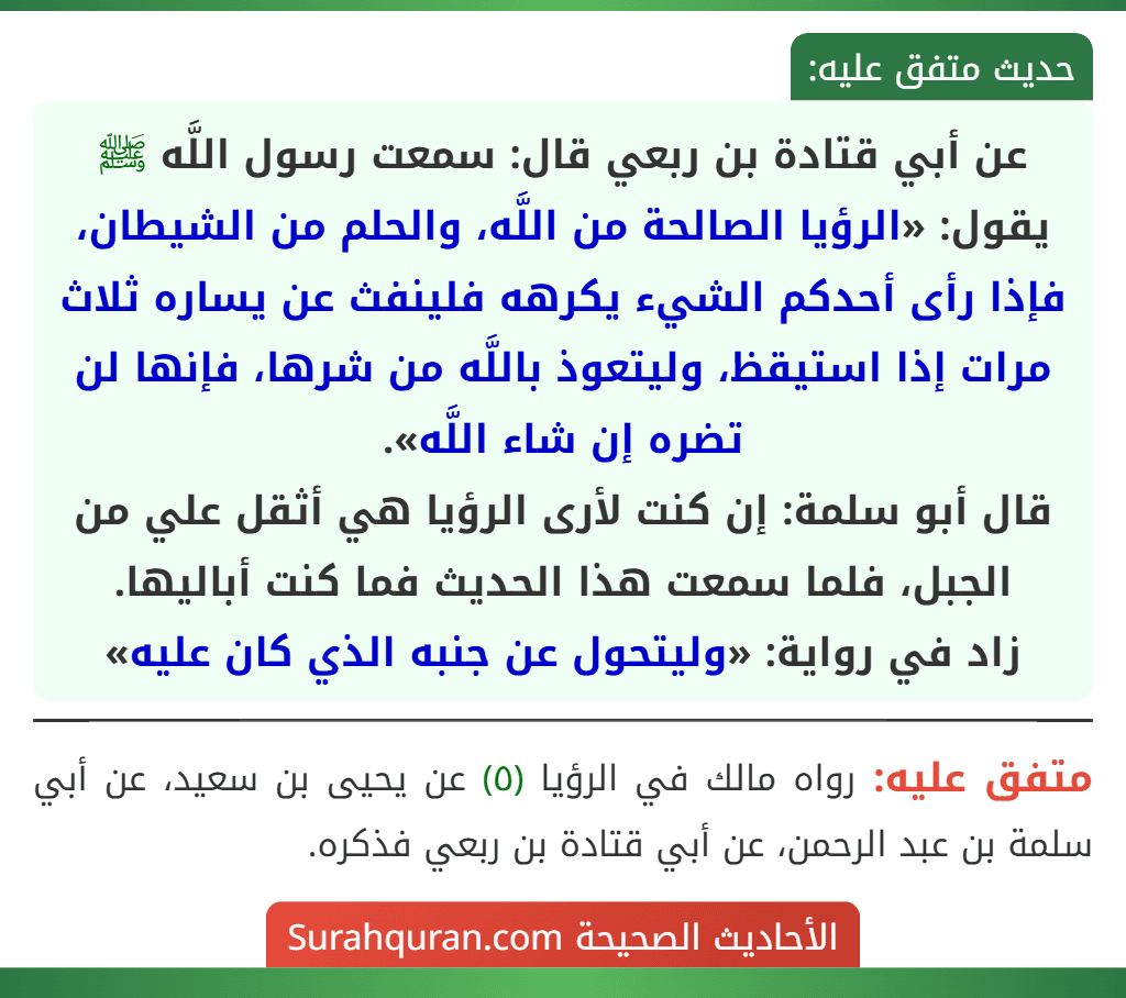 عن أبي قتادة بن ربعي قال: سمعت رسول اللَّه ﷺ يقول: «الرؤيا الصالحة من اللَّه، والحلم من الشيطان، فإذا رأى أحدكم الشيء يكرهه فلينفث عن يساره ثلاث مرات إذا استيقظ، وليتعوذ باللَّه من شرها، فإنها لن تضره إن شاء اللَّه».
قال أبو سلمة: إن كنت لأرى الرؤيا هي أثقل علي من الجبل، فلما سمعت هذا الحديث فما كنت أباليها.
زاد في رواية: «وليتحول عن جنبه الذي كان عليه»