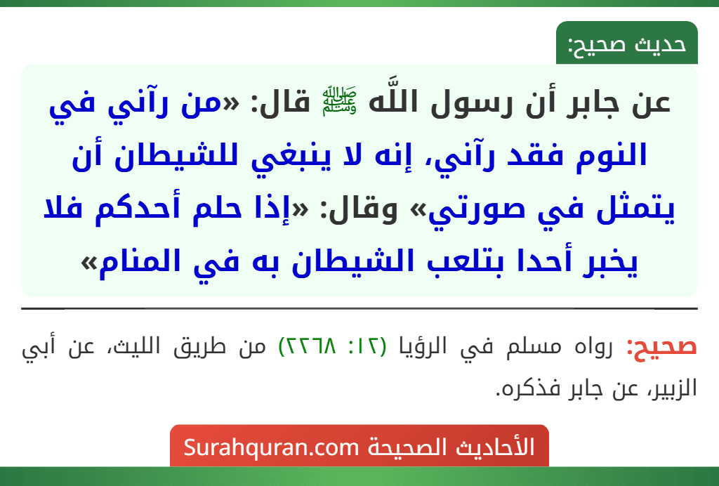 عن جابر أن رسول اللَّه ﷺ قال: «من رآني في النوم فقد رآني، إنه لا ينبغي للشيطان أن يتمثل في صورتي» وقال: «إذا حلم أحدكم فلا يخبر أحدا بتلعب الشيطان به في المنام» عن جابر أن رسول اللَّه ﷺ قال: «من رآني في النوم فقد رآني، إنه لا ينبغي للشيطان أن يتمثل في صورتي» وقال: «إذا حلم أحدكم فلا يخبر أحدا بتلعب الشيطان به في المنام»