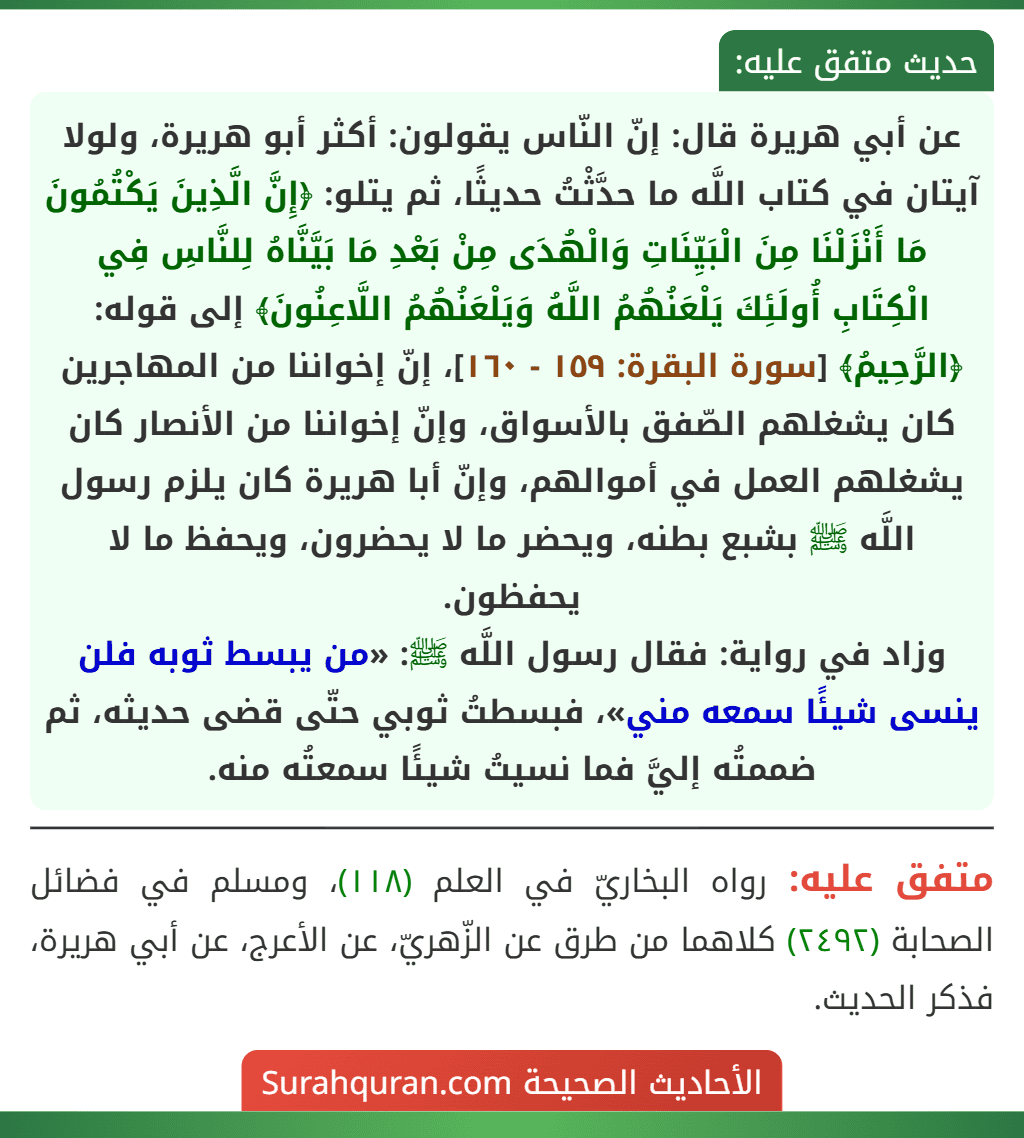 عن أبي هريرة قال: إنّ النّاس يقولون: أكثر أبو هريرة، ولولا آيتان في كتاب اللَّه ما حدَّثْتُ حديثًا، ثم يتلو: ﴿إِنَّ الَّذِينَ يَكْتُمُونَ مَا أَنْزَلْنَا مِنَ الْبَيِّنَاتِ وَالْهُدَى مِنْ بَعْدِ مَا بَيَّنَّاهُ لِلنَّاسِ فِي الْكِتَابِ أُولَئِكَ يَلْعَنُهُمُ اللَّهُ وَيَلْعَنُهُمُ اللَّاعِنُونَ﴾ إلى قوله: ﴿الرَّحِيمُ﴾ [سورة البقرة: ١٥٩ - ١٦٠]، إنّ إخواننا من المهاجرين كان يشغلهم الصّفق بالأسواق، وإنّ إخواننا من الأنصار كان يشغلهم العمل في أموالهم، وإنّ أبا هريرة كان يلزم رسول اللَّه ﷺ بشبع بطنه، ويحضر ما لا يحضرون، ويحفظ ما لا يحفظون.
وزاد في رواية: فقال رسول اللَّه ﷺ: «من يبسط ثوبه فلن ينسى شيئًا سمعه مني»، فبسطتُ ثوبي حتّى قضى حديثه، ثم ضممتُه إليَّ فما نسيتُ شيئًا سمعتُه منه.