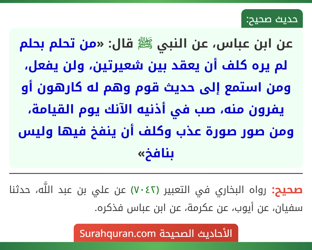 عن ابن عباس، عن النبي ﷺ قال: «من تحلم بحلم لم يره كلف أن يعقد بين شعيرتين، ولن يفعل، ومن استمع إلى حديث قوم وهم له كارهون أو يفرون منه، صب في أذنيه الآنك يوم القيامة، ومن صور صورة عذب وكلف أن ينفخ فيها وليس بنافخ»