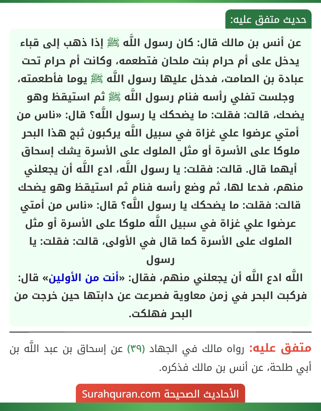 عن أنس بن مالك قال: كان رسول اللَّه ﷺ إذا ذهب إلى قباء يدخل على أم حرام بنت ملحان فتطعمه، وكانت أم حرام تحت عبادة بن الصامت، فدخل عليها رسول اللَّه ﷺ يوما فأطعمته، وجلست تفلي رأسه فنام رسول اللَّه ﷺ ثم استيقظ وهو يضحك، قالت: فقلت: ما يضحكك يا رسول اللَّه؟ قال: «ناس من أمتي عرضوا علي غزاة في سبيل اللَّه يركبون ثبج هذا البحر ملوكا على الأسرة أو مثل الملوك على الأسرة يشك إسحاق أيهما قال. قالت: فقلت: يا رسول اللَّه، ادع اللَّه أن يجعلني منهم، فدعا لها، ثم وضع رأسه فنام ثم استيقظ وهو يضحك قالت: فقلت: ما يضحكك يا رسول اللَّه؟ قال: «ناس من أمتي عرضوا علي غزاة في سبيل اللَّه ملوكا على الأسرة أو مثل الملوك على الأسرة كما قال في الأولى، قالت: فقلت: يا رسول
اللَّه ادع اللَّه أن يجعلني منهم، فقال: «أنت من الأولين» قال: فركبت البحر في زمن معاوية فصرعت عن دابتها حين خرجت من البحر فهلكت.