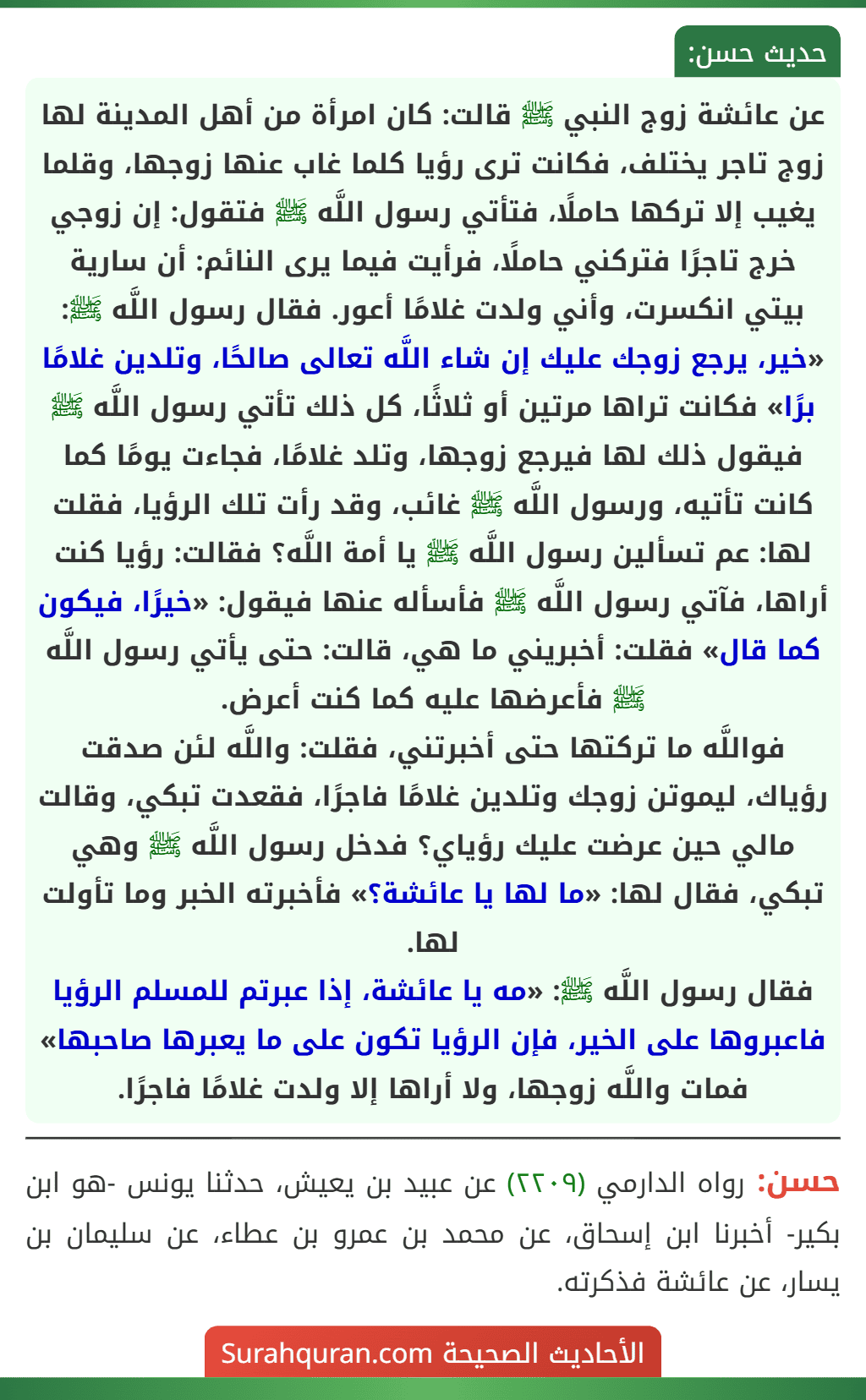 عن عائشة زوج النبي ﷺ قالت: كان امرأة من أهل المدينة لها زوج تاجر يختلف، فكانت ترى رؤيا كلما غاب عنها زوجها، وقلما يغيب إلا تركها حاملًا، فتأتي رسول اللَّه ﷺ فتقول: إن زوجي خرج تاجرًا فتركني حاملًا، فرأيت فيما يرى النائم: أن سارية بيتي انكسرت، وأني ولدت غلامًا أعور. فقال رسول اللَّه ﷺ: «خير، يرجع زوجك عليك إن شاء اللَّه تعالى صالحًا، وتلدين غلامًا برًا» فكانت تراها مرتين أو ثلاثًا، كل ذلك تأتي رسول اللَّه ﷺ فيقول ذلك لها فيرجع زوجها، وتلد غلامًا، فجاءت يومًا كما كانت تأتيه، ورسول اللَّه ﷺ غائب، وقد رأت تلك الرؤيا، فقلت لها: عم تسألين رسول اللَّه ﷺ يا أمة اللَّه؟ فقالت: رؤيا كنت أراها، فآتي رسول اللَّه ﷺ فأسأله عنها فيقول: «خيرًا، فيكون كما قال» فقلت: أخبريني ما هي، قالت: حتى يأتي رسول اللَّه ﷺ فأعرضها عليه كما كنت أعرض.
فواللَّه ما تركتها حتى أخبرتني، فقلت: واللَّه لئن صدقت رؤياك، ليموتن زوجك وتلدين غلامًا فاجرًا، فقعدت تبكي، وقالت مالي حين عرضت عليك رؤياي؟ فدخل رسول اللَّه ﷺ وهي تبكي، فقال لها: «ما لها يا عائشة؟» فأخبرته الخبر وما تأولت لها.
فقال رسول اللَّه ﷺ: «مه يا عائشة، إذا عبرتم للمسلم الرؤيا فاعبروها على الخير، فإن الرؤيا تكون على ما يعبرها صاحبها»
فمات واللَّه زوجها، ولا أراها إلا ولدت غلامًا فاجرًا.