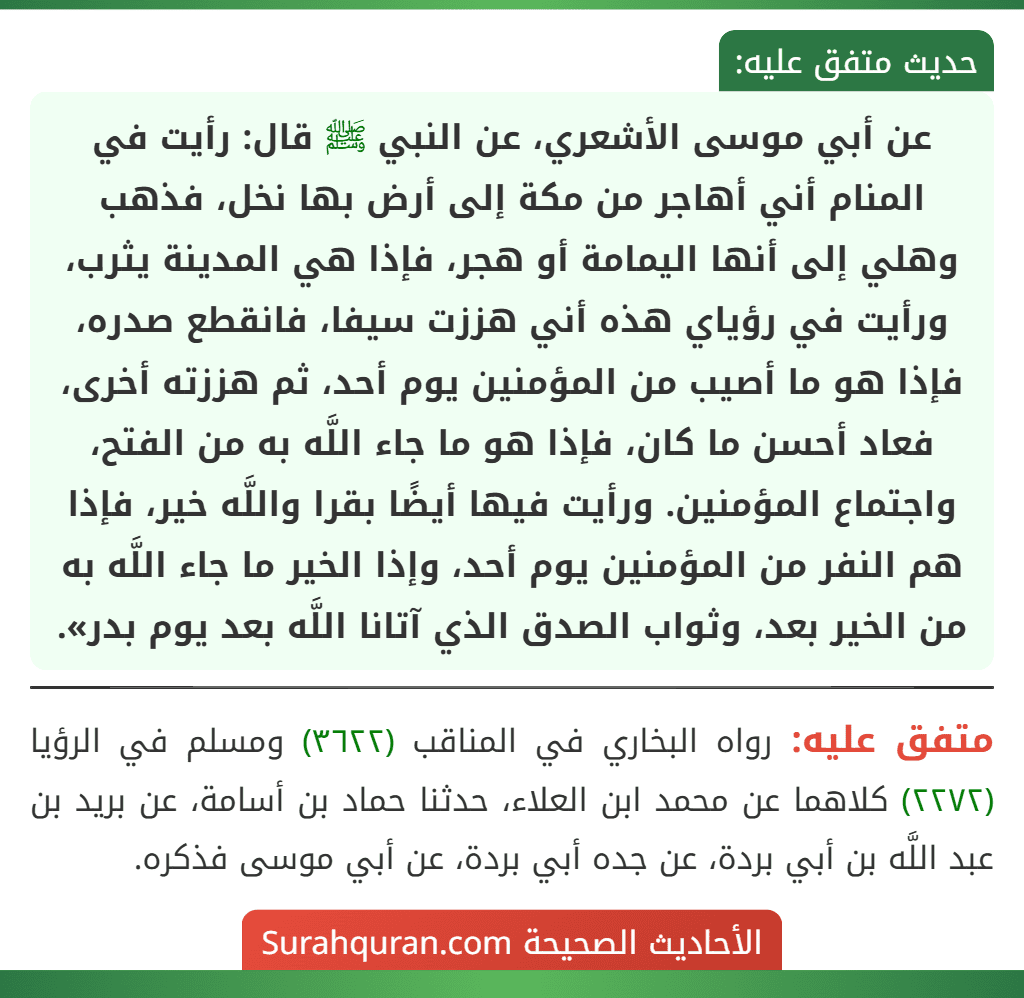 عن أبي موسى الأشعري، عن النبي ﷺ قال: رأيت في المنام أني أهاجر من مكة إلى أرض بها نخل، فذهب وهلي إلى أنها اليمامة أو هجر، فإذا هي المدينة يثرب، ورأيت في رؤياي هذه أني هززت سيفا، فانقطع صدره، فإذا هو ما أصيب من المؤمنين يوم أحد، ثم هززته أخرى، فعاد أحسن ما كان، فإذا هو ما جاء اللَّه به من الفتح، واجتماع المؤمنين. ورأيت فيها أيضًا بقرا واللَّه خير، فإذا هم النفر من المؤمنين يوم أحد، وإذا الخير ما جاء اللَّه به من الخير بعد، وثواب الصدق الذي آتانا اللَّه بعد يوم بدر».