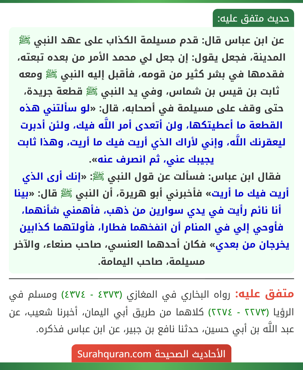 عن ابن عباس قال: قدم مسيلمة الكذاب على عهد النبي ﷺ المدينة، فجعل يقول: إن جعل لي محمد الأمر من بعده تبعته، فقدمها في بشر كثير من قومه، فأقبل إليه النبي ﷺ ومعه ثابت بن قيس بن شماس، وفي يد النبي ﷺ قطعة جريدة، حتى وقف على مسيلمة في أصحابه، قال: «لو سألتني هذه القطعة ما أعطيتكها، ولن أتعدى أمر اللَّه فيك، ولئن أدبرت ليعقرنك اللَّه، وإني لأراك الذي أريت فيك ما أريت، وهذا ثابت يجيبك عني، ثم انصرف عنه».
فقال ابن عباس: فسألت عن قول النبي ﷺ: «إنك أرى الذي أريت فيك ما أريت» فأخبرني أبو هريرة، أن النبي ﷺ قال: «بينا أنا نائم رأيت في يدي سوارين من ذهب، فأهمني شأنهما، فأوحي إلي في المنام أن انفخهما فطارا، فأولتهما كذابين يخرجان من بعدي» فكان أحدهما العنسي، صاحب صنعاء، والآخر مسيلمة، صاحب اليمامة.