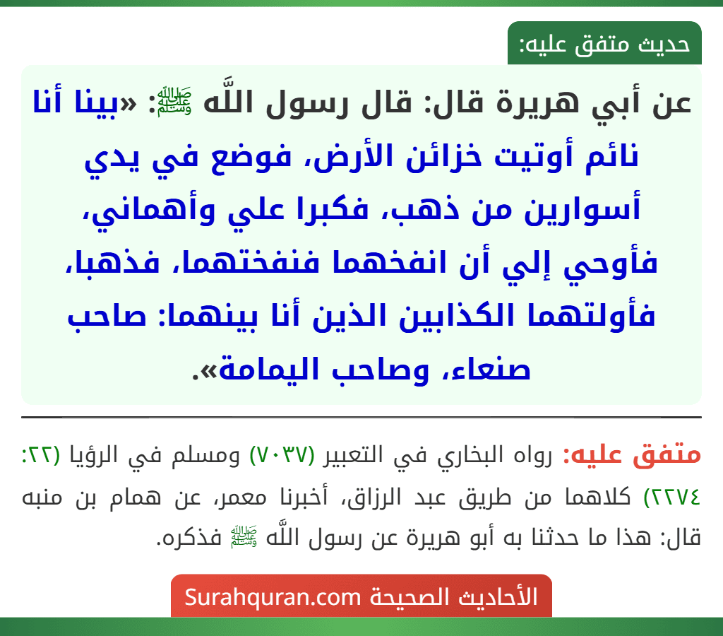 عن أبي هريرة قال: قال رسول اللَّه ﷺ: «بينا أنا نائم أوتيت خزائن الأرض، فوضع في يدي أسوارين من ذهب، فكبرا علي وأهماني، فأوحي إلي أن انفخهما فنفختهما، فذهبا، فأولتهما الكذابين الذين أنا بينهما: صاحب صنعاء، وصاحب اليمامة».