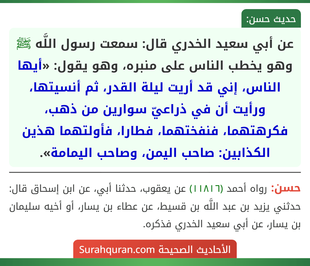 عن أبي سعيد الخدري قال: سمعت رسول اللَّه ﷺ وهو يخطب الناس على منبره، وهو يقول: «أيها الناس، إني قد أريت ليلة القدر، ثم أنسيتها، ورأيت أن في ذراعيّ سوارين من ذهب، فكرهتهما، فنفختهما، فطارا، فأولتهما هذين الكذابين: صاحب اليمن، وصاحب اليمامة». عن أبي سعيد الخدري قال: سمعت رسول اللَّه ﷺ وهو يخطب الناس على منبره، وهو يقول: «أيها الناس، إني قد أريت ليلة القدر، ثم أنسيتها، ورأيت أن في ذراعيّ سوارين من ذهب، فكرهتهما، فنفختهما، فطارا، فأولتهما هذين الكذابين: صاحب اليمن، وصاحب اليمامة».
