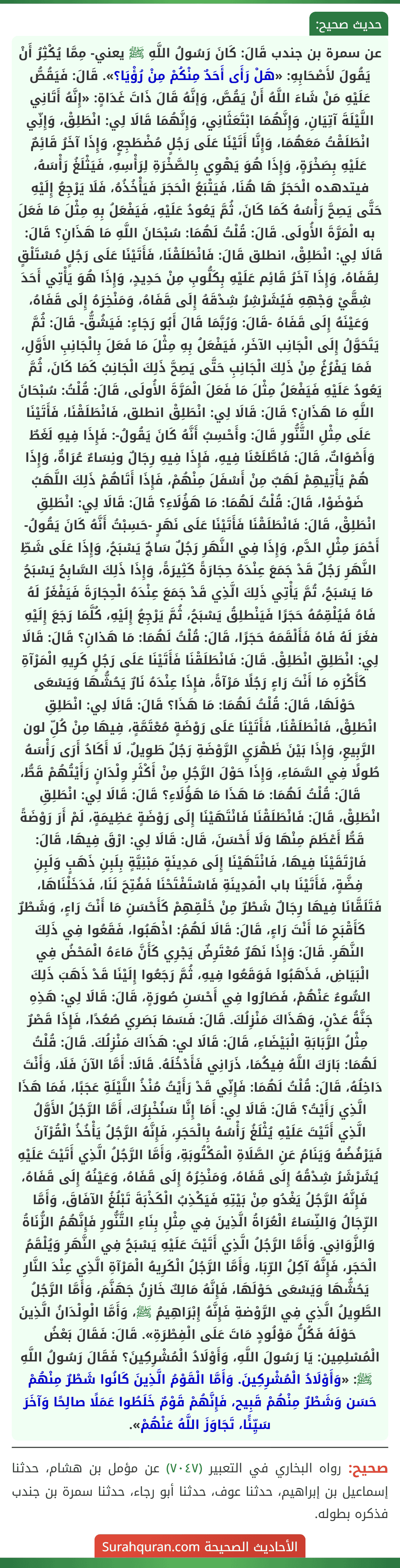 عن سمرة بن جندب قَالَ: كَانَ رَسُولُ اللَّهِ ﷺ يعني- مِمَّا يُكْثِرُ أَنْ يَقُولَ لأَصْحَابِهِ: «هَلْ رَأَى أَحَدٌ مِنْكُمْ مِنْ رُؤْيَا؟». قَالَ: فَيَقُصُّ عَلَيْهِ مَنْ شَاءَ اللَّهُ أَنْ يَقُصَّ، وَإنَّهُ قَالَ ذَاتَ غَدَاةٍ: «إِنَّهُ أَتَانِي اللَّيْلَةَ آتِيَانِ، وَإِنَّهُمَا ابْتَعَثَانِي، وَإِنَّهُمَا قَالَا لِي: انْطَلِقْ، وَإِنِّي انْطَلَقْتُ مَعَهُمَا، وَإِنَّا أَتَيْنَا عَلَى رَجُلٍ مُضْطَجِعٍ، وَإِذَا آخَرُ قَائِمٌ عَلَيْهِ بِصَخْرَةٍ، وَإِذَا هُوَ يَهْوِي بِالصَّخْرَةِ لِرَأْسِهِ، فَيَثْلَغُ رَأْسَهُ، فيتدهده الْحَجَرُ هَا هُنَا، فَيَتْبَعُ الْحَجَرَ فَيَأْخُذُهُ، فَلَا يَرْجِعُ إِلَيْهِ حَتَّى يَصِحَّ رَأْسُهُ كَمَا كَانَ، ثُمَّ يَعُودُ عَلَيْهِ، فَيَفْعَلُ بِهِ مِثْلَ مَا فَعَلَ به الْمَرَّةَ الأُولَى. قَالَ: قُلْتُ لَهُمَا: سُبْحَانَ اللَّهِ مَا هَذَانِ؟ قَالَ: قَالَا لِي: انْطَلِقْ، انطلق قَالَ: فَانْطَلَقْنَا، فَأَتَيْنَا عَلَى رَجُلٍ مُسْتَلْقٍ لِقَفَاهُ، وَإِذَا آخَرُ قَائِم عَلَيْهِ بِكَلُّوبِ مِنْ حَدِيدٍ، وَإِذَا هُوَ يَأْتِي أَحَدَ شِقَّيْ وَجْهِهِ فَيُشَرْشِرُ شِدْقَهُ إِلَى قَفَاهُ، وَمَنْخِرَهُ إِلَى قَفَاهُ، وَعَيْنَهُ إِلَى قَفَاهُ -قَالَ: وَرُبَّمَا قَالَ أَبُو رَجَاءٍ: فَيَشُقُّ- قَالَ: ثُمَّ يَتَحَوَّلُ إِلَى الْجَانِب الآخَرِ، فَيَفْعَلُ بِهِ مِثْلَ مَا فَعَلَ بِالْجَانِبِ الأَوَّلِ، فَمَا يَفْرُغُ مِنْ ذَلِكَ الْجَانِبِ حَتَّى يَصِحَّ ذَلِكَ الْجَانِبُ كَمَا كَانَ، ثُمَّ يَعُودُ عَلَيْهِ فَيَفْعَلُ مِثْلَ مَا فَعَلَ الْمَرَّةَ الأُولَى، قَالَ: قُلْتُ: سُبْحَانَ اللَّهِ مَا هَذَانِ؟ قَالَ: قَالَا لِي: انْطَلِقْ انطلق، فَانْطَلَقْنَا، فَأَتَيْنَا عَلَى مِثْلِ التَّنُّورِ قَالَ: وأَحْسِبُ أَنَّهُ كَانَ يَقُولُ-: فَإِذَا فِيهِ لَغَطٌ وَأَصْوَاتٌ، قَالَ: فَاطَّلَعْنَا فِيهِ، فَإِذَا فِيهِ رِجَالٌ ونِسَاءٌ عُرَاةٌ، وَإِذَا هُمْ يَأْتِيهِمْ لَهَبٌ مِنْ أَسْفَلَ مِنْهُمْ، فَإِذَا أَتَاهُمْ ذَلِكَ اللَّهَبُ ضَوْضَوْا، قَالَ: قُلْتُ لَهُمَا: مَا هَؤُلَاءِ؟ قَالَ: قَالَا لِي: انْطَلِقِ انْطَلِقْ، قَالَ: فَانْطَلَقْنَا فَأَتَيْنَا عَلَى نَهَرٍ -حَسِبْتُ أَنَّهُ كَانَ يَقُولُ- أَحْمَرَ مِثْلِ الدَّمِ، وَإِذَا فِي النَّهَرِ رَجُلٌ سَاجٌ يَسْبَحُ، وَإِذَا عَلَى شَطِّ النَّهَرِ رَجُلٌ قَدْ جَمَعَ عِنْدَهُ حِجَارَةً كَثِيرَةً، وَإِذَا ذَلِكَ السَّابِحُ يَسْبَحُ مَا يَسْبَحُ، تُمَّ يَأْتِي ذَلِكَ الَّذِي قَدْ جَمَعَ عِنْدَهُ الْحِجَارَةَ فَيَفْغَرُ لَهُ فَاهُ فَيُلْقِمُهُ حَجَرًا فَيَنْطلِقُ يَسْبَحُ، ثُمَّ يَرْجِعُ إِلَيْهِ، كُلَّمَا رَجَعَ إِلَيْهِ فغَرَ لَهُ فَاهُ فَأَلْقَمَهُ حَجَرًا، قَالَ: قُلْتُ لَهُمَا: مَا هَذانِ؟ قَالَ: قَالَا لِي: انْطَلِقِ انْطَلِقْ. قَالَ: فَانْطَلَقْنَا فَأَتَيْنَا عَلَى رَجُلٍ كَرِيهِ الْمَرْآةِ كَأَكْرَهِ مَا أَنْتَ رَاءٍ رَجُلًا مَرْآةً، فإِذَا عِنْدَهُ نَارٌ يَحُشُّهَا وَيَسْعَى حَوْلَهَا، قَالَ: قُلْتُ لَهُمَا: مَا هَذَا؟ قَالَ: قَالَا لِي: انْطَلِقِ
انْطَلِقْ، فَانْطَلَقْنَا، فَأَتَيْنَا عَلَى رَوْضَةٍ مُعْتَمَّةٍ، فِيهَا مِنْ كُلِّ لون الرَّبِيعِ، وَإِذَا بَيْنَ ظَهْرَيِ الرَّوْضَةِ رَجُلٌ طَوِيلٌ، لَا أَكَادُ أَرَى رَأْسَهُ طُولًا فِي السَّمَاءِ، وَإِذَا حَوْلَ الرَّجُلِ مِنْ أَكْثَرِ وِلْدَانٍ رَأَيْتُهُمْ قَطُّ، قَالَ: قُلْتُ لَهُمَا: مَا هَذَا مَا هَؤُلَاءِ؟ قَالَ: قَالَا لِي: انْطَلِقِ انْطَلِقْ، قَالَ: فَانْطَلَقْنَا فَانْتَهَيْنَا إِلَى رَوْضَةٍ عَظِيمَةٍ، لَمْ أَرَ رَوْضَةً قَطُّ أَعْظَمَ مِنْهَا وَلَا أَحْسَنَ، قَال: قَالَا لِي: ارْقَ فِيهَا، قَالَ: فَارْتَقَيْنَا فِيهَا، فَانْتَهَيْنَا إِلَى مَدِينَةٍ مَبْنِيَّةٍ بِلَبِنِ ذَهَبٍ وَلَبِنِ فِضَّةٍ، فَأَتَيْنَا باب الْمَدِينَةِ فَاسْتَفْتَحْنَا فَفُتِحَ لَنَا، فَدَخَلْنَاهَا، فَتَلَقَّانَا فِيهَا رِجَالٌ شَطْرٌ مِنْ خَلْقِهِمْ كَأَحْسَنِ مَا أَنْتَ رَاءٍ، وَشَطْرٌ كَأَقْبَحِ مَا أَنْتَ رَاءٍ، قَالَ: قَالَا لَهُمُ: اذْهَبُوا، فَقَعُوا فِي ذَلِكَ النَّهَرِ. قَالَ: وَإِذَا نَهَرٌ مُعْتَرِضٌ يَجْرِي كَأَنَّ مَاءَهُ الْمَحْضُ فِي الْبَيَاضِ، فَذَهَبُوا فَوَقَعُوا فِيهِ، ثُمَّ رَجَعُوا إِلَيْنَا قَدْ ذَهَبَ ذَلِكَ السُّوءُ عَنْهُمْ، فَصَارُوا فِي أَحْسَنِ صُورَةٍ، قَالَ: قَالَا لِي: هَذِهِ جَنَّةُ عَدْنٍ، وَهَذَاكَ مَنْزِلُكَ. قَالَ: فَسَمَا بَصَرِي صُعُدًا، فَإِذَا قَصْرٌ مِثْلُ الرَّبَابَةِ الْبَيْضَاءِ، قَالَ: قَالَا لي: هَذَاكَ مَنْزِلُكَ. قَالَ: قُلْتُ لَهُمَا: بَارَكَ اللَّهُ فِيكُمَا، ذَرَانِي فَأَدْخُلَهُ. قَالَا: أَمَّا الآنَ فَلَا، وَأَنْتَ دَاخِلُهُ، قَالَ: قُلْتُ لَهُمَا: فَإِنِّي قَدْ رَأَيْتُ مُنْذُ اللَّيْلَةِ عَجَبًا، فَمَا هَذَا الَّذِي رَأَيْتُ؟ قَالَ: قَالَا لِي: أَمَا إِنَّا سَنُخْبِرُكَ، أَمَّا الرَّجُلُ الأَوَّلُ الَّذِي أَتَيْتَ عَلَيْهِ يُثْلَغُ رَأْسُهُ بِالْحَجَرِ، فَإِنَّهُ الرَّجُلُ يَأْخُذُ الْقُرْآنَ فَيَرْفُضُهُ وَيَنَامُ عَنِ الصَّلَاةِ الْمَكْتُوبَةِ، وَأَمَّا الرَّجُلُ الَّذِي أَتَيْتَ عَلَيْهِ يُشَرْشَرُ شِدْقُهُ إِلَى قَفَاهُ، وَمَنْخِرُهُ إِلَى قَفَاهُ، وَعَيْنُهُ إِلَى قَفَاهُ، فَإِنَّهُ الرَّجُلُ يَغْدُو مِنْ بَيْتِهِ فَيَكْذِبُ الْكَذْبَةَ تَبْلُغُ الآفَاقَ، وَأَمَّا الرِّجَالُ وَالنِّسَاءُ الْعُرَاةُ الَّذِينَ فِي مِثْلِ بِنَاءِ التَّنُّورِ فَإِنَّهُمُ الزُّنَاةُ وَالزَّوَانِي. وَأَمَّا الرَّجُلُ الَّذِي أَتَيْتَ عَلَيْهِ يَسْبَحُ فِي النَّهَرِ وَيُلْقَمُ الْحَجَر، فَإِنَّهُ آكِلُ الرِّبَا، وَأَمَّا الرَّجُلُ الْكَرِيهُ الْمَرْآةِ الَّذِي عِنْدَ النَّارِ يَحُشُّهَا وَيَسْعَى حَوْلَهَا، فَإِنَّهُ مَالِكٌ خَازِنُ جَهَنَّمَ، وَأَمَّا الرَّجُلُ الطَّوِيلُ الَّذِي فِي الرَّوْضةِ فَإِنَّهُ إِبْرَاهِيمُ ﷺ، وَأَمَّا الْوِلْدَانُ الَّذِينَ حَوْلَهُ فَكُلُّ مَوْلُودٍ مَاتَ عَلَى الْفِطْرَةِ». قَالَ: فَقَالَ بَعْضُ الْمُسْلِمِين: يَا رَسُولَ اللَّهِ، وَأَوْلَادُ الْمُشْرِكِينَ؟ فَقَالَ رَسُولُ اللَّهِ ﷺ: «وَأَوْلَادُ الْمُشْرِكِينَ. وَأَمَّا الْقَوْمُ الَّذِينَ كَانُوا شَطْرٌ مِنْهُمْ حَسَن وَشَطْرٌ مِنْهُمْ قَبِيح، فَإِنَّهُمْ قَوْمٌ خَلَطُوا عَمَلًا صالِحًا وَآخَرَ سَيِّئًا، تَجَاوَزَ اللَّهُ عَنْهُمْ». عن سمرة بن جندب قَالَ: كَانَ رَسُولُ اللَّهِ ﷺ يعني- مِمَّا يُكْثِرُ أَنْ يَقُولَ لأَصْحَابِهِ: «هَلْ رَأَى أَحَدٌ مِنْكُمْ مِنْ رُؤْيَا؟». قَالَ: فَيَقُصُّ عَلَيْهِ مَنْ شَاءَ اللَّهُ أَنْ يَقُصَّ، وَإنَّهُ قَالَ ذَاتَ غَدَاةٍ: «إِنَّهُ أَتَانِي اللَّيْلَةَ آتِيَانِ، وَإِنَّهُمَا ابْتَعَثَانِي، وَإِنَّهُمَا قَالَا لِي: انْطَلِقْ، وَإِنِّي انْطَلَقْتُ مَعَهُمَا، وَإِنَّا أَتَيْنَا عَلَى رَجُلٍ مُضْطَجِعٍ، وَإِذَا آخَرُ قَائِمٌ عَلَيْهِ بِصَخْرَةٍ، وَإِذَا هُوَ يَهْوِي بِالصَّخْرَةِ لِرَأْسِهِ، فَيَثْلَغُ رَأْسَهُ، فيتدهده الْحَجَرُ هَا هُنَا، فَيَتْبَعُ الْحَجَرَ فَيَأْخُذُهُ، فَلَا يَرْجِعُ إِلَيْهِ حَتَّى يَصِحَّ رَأْسُهُ كَمَا كَانَ، ثُمَّ يَعُودُ عَلَيْهِ، فَيَفْعَلُ بِهِ مِثْلَ مَا فَعَلَ به الْمَرَّةَ الأُولَى. قَالَ: قُلْتُ لَهُمَا: سُبْحَانَ اللَّهِ مَا هَذَانِ؟ قَالَ: قَالَا لِي: انْطَلِقْ، انطلق قَالَ: فَانْطَلَقْنَا، فَأَتَيْنَا عَلَى رَجُلٍ مُسْتَلْقٍ لِقَفَاهُ، وَإِذَا آخَرُ قَائِم عَلَيْهِ بِكَلُّوبِ مِنْ حَدِيدٍ، وَإِذَا هُوَ يَأْتِي أَحَدَ شِقَّيْ وَجْهِهِ فَيُشَرْشِرُ شِدْقَهُ إِلَى قَفَاهُ، وَمَنْخِرَهُ إِلَى قَفَاهُ، وَعَيْنَهُ إِلَى قَفَاهُ -قَالَ: وَرُبَّمَا قَالَ أَبُو رَجَاءٍ: فَيَشُقُّ- قَالَ: ثُمَّ يَتَحَوَّلُ إِلَى الْجَانِب الآخَرِ، فَيَفْعَلُ بِهِ مِثْلَ مَا فَعَلَ بِالْجَانِبِ الأَوَّلِ، فَمَا يَفْرُغُ مِنْ ذَلِكَ الْجَانِبِ حَتَّى يَصِحَّ ذَلِكَ الْجَانِبُ كَمَا كَانَ، ثُمَّ يَعُودُ عَلَيْهِ فَيَفْعَلُ مِثْلَ مَا فَعَلَ الْمَرَّةَ الأُولَى، قَالَ: قُلْتُ: سُبْحَانَ اللَّهِ مَا هَذَانِ؟ قَالَ: قَالَا لِي: انْطَلِقْ انطلق، فَانْطَلَقْنَا، فَأَتَيْنَا عَلَى مِثْلِ التَّنُّورِ قَالَ: وأَحْسِبُ أَنَّهُ كَانَ يَقُولُ-: فَإِذَا فِيهِ لَغَطٌ وَأَصْوَاتٌ، قَالَ: فَاطَّلَعْنَا فِيهِ، فَإِذَا فِيهِ رِجَالٌ ونِسَاءٌ عُرَاةٌ، وَإِذَا هُمْ يَأْتِيهِمْ لَهَبٌ مِنْ أَسْفَلَ مِنْهُمْ، فَإِذَا أَتَاهُمْ ذَلِكَ اللَّهَبُ ضَوْضَوْا، قَالَ: قُلْتُ لَهُمَا: مَا هَؤُلَاءِ؟ قَالَ: قَالَا لِي: انْطَلِقِ انْطَلِقْ، قَالَ: فَانْطَلَقْنَا فَأَتَيْنَا عَلَى نَهَرٍ -حَسِبْتُ أَنَّهُ كَانَ يَقُولُ- أَحْمَرَ مِثْلِ الدَّمِ، وَإِذَا فِي النَّهَرِ رَجُلٌ سَاجٌ يَسْبَحُ، وَإِذَا عَلَى شَطِّ النَّهَرِ رَجُلٌ قَدْ جَمَعَ عِنْدَهُ حِجَارَةً كَثِيرَةً، وَإِذَا ذَلِكَ السَّابِحُ يَسْبَحُ مَا يَسْبَحُ، تُمَّ يَأْتِي ذَلِكَ الَّذِي قَدْ جَمَعَ عِنْدَهُ الْحِجَارَةَ فَيَفْغَرُ لَهُ فَاهُ فَيُلْقِمُهُ حَجَرًا فَيَنْطلِقُ يَسْبَحُ، ثُمَّ يَرْجِعُ إِلَيْهِ، كُلَّمَا رَجَعَ إِلَيْهِ فغَرَ لَهُ فَاهُ فَأَلْقَمَهُ حَجَرًا، قَالَ: قُلْتُ لَهُمَا: مَا هَذانِ؟ قَالَ: قَالَا لِي: انْطَلِقِ انْطَلِقْ. قَالَ: فَانْطَلَقْنَا فَأَتَيْنَا عَلَى رَجُلٍ كَرِيهِ الْمَرْآةِ كَأَكْرَهِ مَا أَنْتَ رَاءٍ رَجُلًا مَرْآةً، فإِذَا عِنْدَهُ نَارٌ يَحُشُّهَا وَيَسْعَى حَوْلَهَا، قَالَ: قُلْتُ لَهُمَا: مَا هَذَا؟ قَالَ: قَالَا لِي: انْطَلِقِ
انْطَلِقْ، فَانْطَلَقْنَا، فَأَتَيْنَا عَلَى رَوْضَةٍ مُعْتَمَّةٍ، فِيهَا مِنْ كُلِّ لون الرَّبِيعِ، وَإِذَا بَيْنَ ظَهْرَيِ الرَّوْضَةِ رَجُلٌ طَوِيلٌ، لَا أَكَادُ أَرَى رَأْسَهُ طُولًا فِي السَّمَاءِ، وَإِذَا حَوْلَ الرَّجُلِ مِنْ أَكْثَرِ وِلْدَانٍ رَأَيْتُهُمْ قَطُّ، قَالَ: قُلْتُ لَهُمَا: مَا هَذَا مَا هَؤُلَاءِ؟ قَالَ: قَالَا لِي: انْطَلِقِ انْطَلِقْ، قَالَ: فَانْطَلَقْنَا فَانْتَهَيْنَا إِلَى رَوْضَةٍ عَظِيمَةٍ، لَمْ أَرَ رَوْضَةً قَطُّ أَعْظَمَ مِنْهَا وَلَا أَحْسَنَ، قَال: قَالَا لِي: ارْقَ فِيهَا، قَالَ: فَارْتَقَيْنَا فِيهَا، فَانْتَهَيْنَا إِلَى مَدِينَةٍ مَبْنِيَّةٍ بِلَبِنِ ذَهَبٍ وَلَبِنِ فِضَّةٍ، فَأَتَيْنَا باب الْمَدِينَةِ فَاسْتَفْتَحْنَا فَفُتِحَ لَنَا، فَدَخَلْنَاهَا، فَتَلَقَّانَا فِيهَا رِجَالٌ شَطْرٌ مِنْ خَلْقِهِمْ كَأَحْسَنِ مَا أَنْتَ رَاءٍ، وَشَطْرٌ كَأَقْبَحِ مَا أَنْتَ رَاءٍ، قَالَ: قَالَا لَهُمُ: اذْهَبُوا، فَقَعُوا فِي ذَلِكَ النَّهَرِ. قَالَ: وَإِذَا نَهَرٌ مُعْتَرِضٌ يَجْرِي كَأَنَّ مَاءَهُ الْمَحْضُ فِي الْبَيَاضِ، فَذَهَبُوا فَوَقَعُوا فِيهِ، ثُمَّ رَجَعُوا إِلَيْنَا قَدْ ذَهَبَ ذَلِكَ السُّوءُ عَنْهُمْ، فَصَارُوا فِي أَحْسَنِ صُورَةٍ، قَالَ: قَالَا لِي: هَذِهِ جَنَّةُ عَدْنٍ، وَهَذَاكَ مَنْزِلُكَ. قَالَ: فَسَمَا بَصَرِي صُعُدًا، فَإِذَا قَصْرٌ مِثْلُ الرَّبَابَةِ الْبَيْضَاءِ، قَالَ: قَالَا لي: هَذَاكَ مَنْزِلُكَ. قَالَ: قُلْتُ لَهُمَا: بَارَكَ اللَّهُ فِيكُمَا، ذَرَانِي فَأَدْخُلَهُ. قَالَا: أَمَّا الآنَ فَلَا، وَأَنْتَ دَاخِلُهُ، قَالَ: قُلْتُ لَهُمَا: فَإِنِّي قَدْ رَأَيْتُ مُنْذُ اللَّيْلَةِ عَجَبًا، فَمَا هَذَا الَّذِي رَأَيْتُ؟ قَالَ: قَالَا لِي: أَمَا إِنَّا سَنُخْبِرُكَ، أَمَّا الرَّجُلُ الأَوَّلُ الَّذِي أَتَيْتَ عَلَيْهِ يُثْلَغُ رَأْسُهُ بِالْحَجَرِ، فَإِنَّهُ الرَّجُلُ يَأْخُذُ الْقُرْآنَ فَيَرْفُضُهُ وَيَنَامُ عَنِ الصَّلَاةِ الْمَكْتُوبَةِ، وَأَمَّا الرَّجُلُ الَّذِي أَتَيْتَ عَلَيْهِ يُشَرْشَرُ شِدْقُهُ إِلَى قَفَاهُ، وَمَنْخِرُهُ إِلَى قَفَاهُ، وَعَيْنُهُ إِلَى قَفَاهُ، فَإِنَّهُ الرَّجُلُ يَغْدُو مِنْ بَيْتِهِ فَيَكْذِبُ الْكَذْبَةَ تَبْلُغُ الآفَاقَ، وَأَمَّا الرِّجَالُ وَالنِّسَاءُ الْعُرَاةُ الَّذِينَ فِي مِثْلِ بِنَاءِ التَّنُّورِ فَإِنَّهُمُ الزُّنَاةُ وَالزَّوَانِي. وَأَمَّا الرَّجُلُ الَّذِي أَتَيْتَ عَلَيْهِ يَسْبَحُ فِي النَّهَرِ وَيُلْقَمُ الْحَجَر، فَإِنَّهُ آكِلُ الرِّبَا، وَأَمَّا الرَّجُلُ الْكَرِيهُ الْمَرْآةِ الَّذِي عِنْدَ النَّارِ يَحُشُّهَا وَيَسْعَى حَوْلَهَا، فَإِنَّهُ مَالِكٌ خَازِنُ جَهَنَّمَ، وَأَمَّا الرَّجُلُ الطَّوِيلُ الَّذِي فِي الرَّوْضةِ فَإِنَّهُ إِبْرَاهِيمُ ﷺ، وَأَمَّا الْوِلْدَانُ الَّذِينَ حَوْلَهُ فَكُلُّ مَوْلُودٍ مَاتَ عَلَى الْفِطْرَةِ». قَالَ: فَقَالَ بَعْضُ الْمُسْلِمِين: يَا رَسُولَ اللَّهِ، وَأَوْلَادُ الْمُشْرِكِينَ؟ فَقَالَ رَسُولُ اللَّهِ ﷺ: «وَأَوْلَادُ الْمُشْرِكِينَ. وَأَمَّا الْقَوْمُ الَّذِينَ كَانُوا شَطْرٌ مِنْهُمْ حَسَن وَشَطْرٌ مِنْهُمْ قَبِيح، فَإِنَّهُمْ قَوْمٌ خَلَطُوا عَمَلًا صالِحًا وَآخَرَ سَيِّئًا، تَجَاوَزَ اللَّهُ عَنْهُمْ».