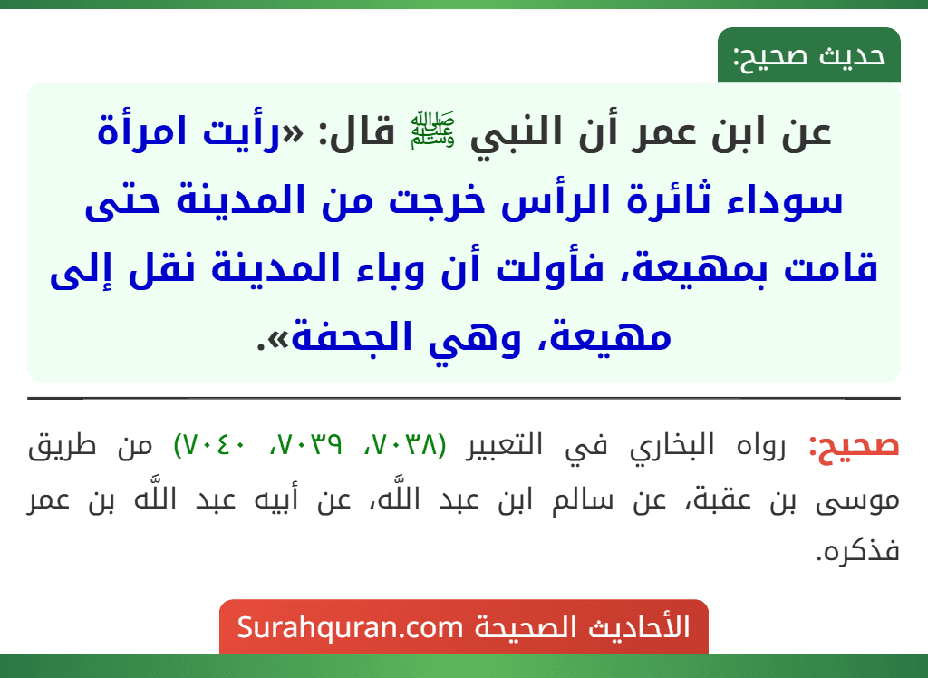 عن ابن عمر أن النبي ﷺ قال: «رأيت امرأة سوداء ثائرة الرأس خرجت من المدينة حتى قامت بمهيعة، فأولت أن وباء المدينة نقل إلى مهيعة، وهي الجحفة». عن ابن عمر أن النبي ﷺ قال: «رأيت امرأة سوداء ثائرة الرأس خرجت من المدينة حتى قامت بمهيعة، فأولت أن وباء المدينة نقل إلى مهيعة، وهي الجحفة».