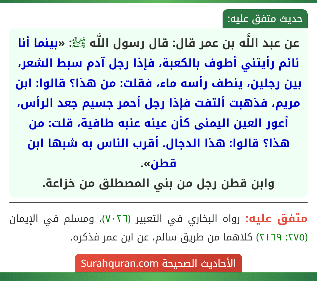 عن عبد اللَّه بن عمر قال: قال رسول اللَّه ﷺ: «بينما أنا نائم رأيتني أطوف بالكعبة، فإذا رجل آدم سبط الشعر، بين رجلين، ينطف رأسه ماء، فقلت: من هذا؟ قالوا: ابن مريم، فذهبت ألتفت فإذا رجل أحمر جسيم جعد الرأس، أعور العين اليمنى كأن عينه عنبه طافية، قلت: من هذا؟ قالوا: هذا الدجال. أقرب الناس به شبها ابن قطن».
وابن قطن رجل من بني المصطلق من خزاعة.