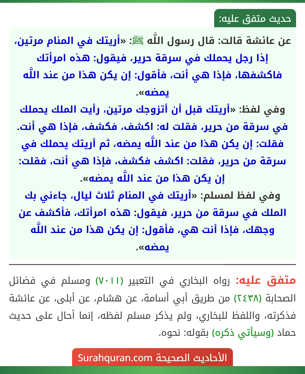 عن عائشة قالت: قال رسول اللَّه ﷺ: «أريتك في المنام مرتين، إذا رجل يحملك في سرقة حرير، فيقول: هذه امرأتك فاكشفها، فإذا هي أنت، فأقول: إن يكن هذا من عند اللَّه يمضه».
وفي لفظ: «أريتك قبل أن أتزوجك مرتين، رأيت الملك يحملك في سرقة من حرير، فقلت له: اكشف، فكشف، فإذا هي أنت. فقلت: إن يكن هذا من عند اللَّه يمضه، ثم أريتك يحملك في سرقة من حرير، فقلت: اكشف فكشف، فإذا هي أنت، فقلت: إن يكن هذا من عند اللَّه يمضه».
وفي لفظ لمسلم: «أريتك في المنام ثلاث ليال، جاءني بك الملك في سرقة من حرير، فيقول: هذه امرأتك، فأكشف عن وجهك، فإذا أنت هي، فأقول: إن يكن هذا من عند اللَّه يمضه». عن عائشة قالت: قال رسول اللَّه ﷺ: «أريتك في المنام مرتين، إذا رجل يحملك في سرقة حرير، فيقول: هذه امرأتك فاكشفها، فإذا هي أنت، فأقول: إن يكن هذا من عند اللَّه يمضه».
وفي لفظ: «أريتك قبل أن أتزوجك مرتين، رأيت الملك يحملك في سرقة من حرير، فقلت له: اكشف، فكشف، فإذا هي أنت. فقلت: إن يكن هذا من عند اللَّه يمضه، ثم أريتك يحملك في سرقة من حرير، فقلت: اكشف فكشف، فإذا هي أنت، فقلت: إن يكن هذا من عند اللَّه يمضه».
وفي لفظ لمسلم: «أريتك في المنام ثلاث ليال، جاءني بك الملك في سرقة من حرير، فيقول: هذه امرأتك، فأكشف عن وجهك، فإذا أنت هي، فأقول: إن يكن هذا من عند اللَّه يمضه».