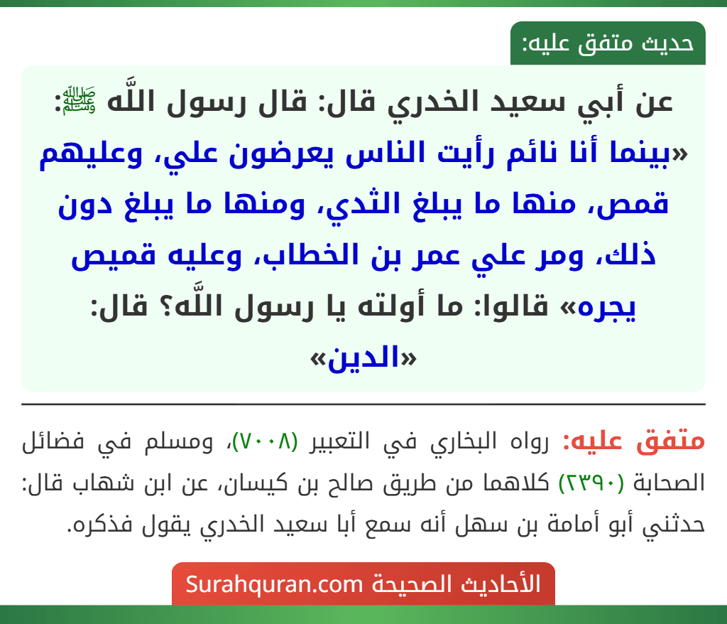 عن أبي سعيد الخدري قال: قال رسول اللَّه ﷺ: «بينما أنا نائم رأيت الناس يعرضون علي، وعليهم قمص، منها ما يبلغ الثدي، ومنها ما يبلغ دون ذلك، ومر علي عمر بن الخطاب، وعليه قميص يجره» قالوا: ما أولته يا رسول اللَّه؟ قال: «الدين»
