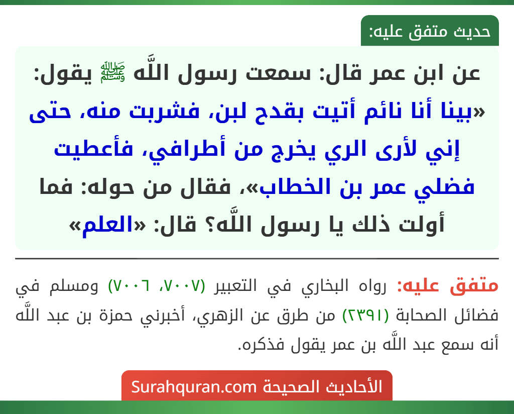 عن ابن عمر قال: سمعت رسول اللَّه ﷺ يقول: «بينا أنا نائم أتيت بقدح لبن، فشربت منه، حتى إني لأرى الري يخرج من أطرافي، فأعطيت فضلي عمر بن الخطاب»، فقال من حوله: فما أولت ذلك يا رسول اللَّه؟ قال: «العلم» عن ابن عمر قال: سمعت رسول اللَّه ﷺ يقول: «بينا أنا نائم أتيت بقدح لبن، فشربت منه، حتى إني لأرى الري يخرج من أطرافي، فأعطيت فضلي عمر بن الخطاب»، فقال من حوله: فما أولت ذلك يا رسول اللَّه؟ قال: «العلم»