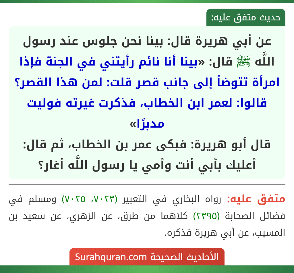 عن أبي هريرة قال: بينا نحن جلوس عند رسول اللَّه ﷺ قال: «بينا أنا نائم رأيتني في الجنة فإذا امرأة تتوضأ إلى جانب قصر قلت: لمن هذا القصر؟ قالوا: لعمر ابن الخطاب، فذكرت غيرته فوليت مدبرًا»
قال أبو هريرة: فبكى عمر بن الخطاب، ثم قال: أعليك بأبي أنت وأمي يا رسول اللَّه أغار؟ عن أبي هريرة قال: بينا نحن جلوس عند رسول اللَّه ﷺ قال: «بينا أنا نائم رأيتني في الجنة فإذا امرأة تتوضأ إلى جانب قصر قلت: لمن هذا القصر؟ قالوا: لعمر ابن الخطاب، فذكرت غيرته فوليت مدبرًا»
قال أبو هريرة: فبكى عمر بن الخطاب، ثم قال: أعليك بأبي أنت وأمي يا رسول اللَّه أغار؟