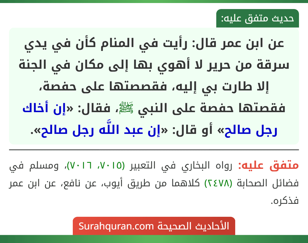 عن ابن عمر قال: رأيت في المنام كأن في يدي سرقة من حرير لا أهوي بها إلى مكان في الجنة إلا طارت بي إليه، فقصصتها على حفصة، فقصتها حفصة على النبي ﷺ، فقال: «إن أخاك رجل صالح» أو قال: «إن عبد اللَّه رجل صالح». عن ابن عمر قال: رأيت في المنام كأن في يدي سرقة من حرير لا أهوي بها إلى مكان في الجنة إلا طارت بي إليه، فقصصتها على حفصة، فقصتها حفصة على النبي ﷺ، فقال: «إن أخاك رجل صالح» أو قال: «إن عبد اللَّه رجل صالح».