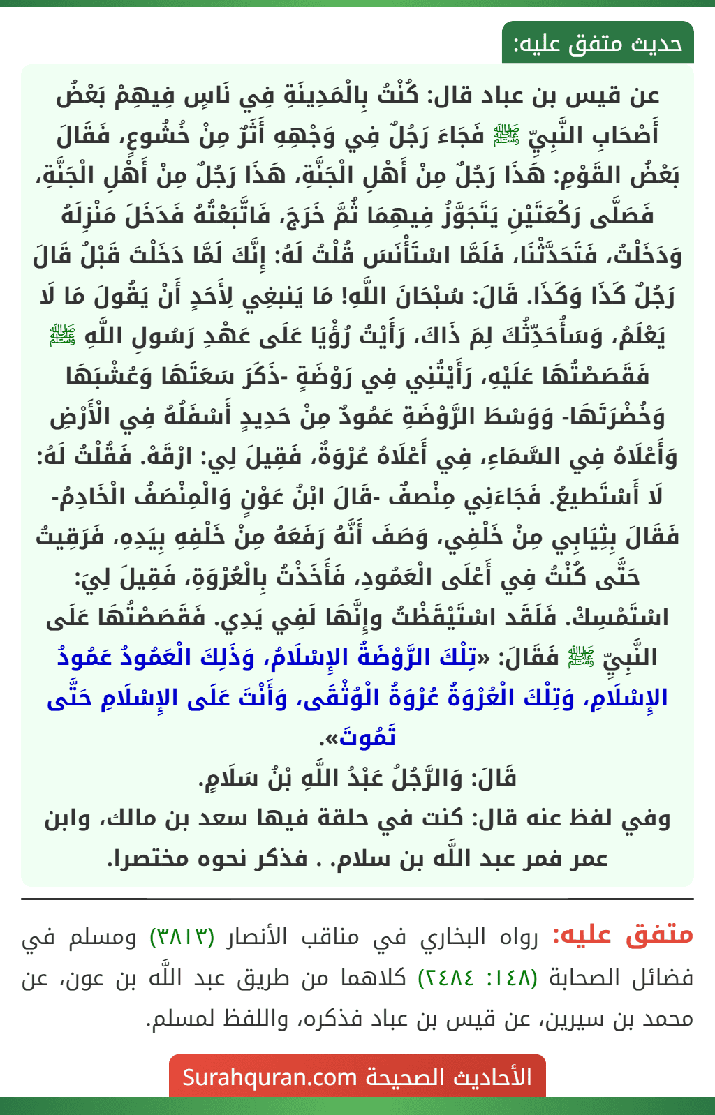 عن قيس بن عباد قال: كُنْتُ بِالْمَدِينَةِ فِي نَاسٍ فِيهِمْ بَعْضُ أَصْحَابِ النَّبِيِّ ﷺ فَجَاءَ رَجُلٌ فِي وَجْهِهِ أَثَرٌ مِنْ خُشُوعٍ، فَقَالَ بَعْضُ القَوْمِ: هَذَا رَجُلٌ مِنْ أَهْلِ الْجَنَّةِ، هَذَا رَجُلٌ مِنْ أَهْلِ الْجَنَّةِ، فَصَلَّى رَكْعَتَيْنِ يَتَجَوَّزُ فِيهِمَا ثُمَّ خَرَجَ، فَاتَّبَعْتُهُ فَدَخَلَ مَنْزِلَهُ وَدَخَلْتُ، فَتَحَدَّثْنَا، فَلَمَّا اسْتَأْنَسَ قُلْتُ لَهُ: إِنَّكَ لَمَّا دَخَلْتَ قَبْلُ قَالَ رَجُلٌ كَذَا وَكَذَا. قَالَ: سُبْحَانَ اللَّهِ! مَا يَنبغِي لِأَحَدٍ أَنْ يَقُولَ مَا لَا يَعْلَمُ، وَسَأُحَدِّثُكَ لِمَ ذَاكَ، رَأَيْتُ رُؤْيَا عَلَى عَهْدِ رَسُولِ اللَّهِ ﷺ فَقَصَصْتُهَا عَلَيْهِ، رَأَيْتُنِي فِي رَوْضَةٍ -ذَكَرَ سَعَتَهَا وَعُشْبَهَا وَخُضْرَتَهَا- وَوَسْطَ الرَّوْضَةِ عَمُودٌ مِنْ حَدِيدٍ أَسْفَلُهُ فِي الْأَرْضِ وَأَعْلَاهُ فِي السَّمَاءِ، فِي أَعْلَاهُ عُرْوَةٌ، فَقِيلَ لِي: ارْقَهْ. فَقُلْتُ لَهُ: لَا أَسْتَطيعُ. فَجَاءَنِي مِنْصفٌ -قَالَ ابْنُ عَوْنٍ وَالْمِنْصَفُ الْخَادِمُ- فَقَالَ بِثِيَابِي مِنْ خَلْفِي، وَصَفَ أَنَّهُ رَفَعَهُ مِنْ خَلْفِهِ بِيَدِهِ، فَرَقِيتُ حَتَّى كُنْتُ فِي أَعْلَى الْعَمُودِ، فَأَخَذْتُ بِالْعُرْوَةِ، فَقِيلَ لِيَ: اسْتَمْسِكْ. فَلَقَد اسْتَيْقَظْتُ وإِنَّهَا لَفِي يَدِي. فَقَصَصْتُهَا عَلَى النَّبِيِّ ﷺ فَقَالَ: «تِلْكَ الرَّوْضَةُ الإِسْلَامُ، وَذَلِكَ الْعَمُودُ عَمُودُ الإِسْلَامِ، وَتِلْكَ الْعُرْوَةُ عُرْوَةُ الْوُثْقَى، وَأَنْتَ عَلَى الإِسْلَامِ حَتَّى تَمُوتَ».
قَالَ: وَالرَّجُلُ عَبْدُ اللَّهِ بْنُ سَلَامٍ.
وفي لفظ عنه قال: كنت في حلقة فيها سعد بن مالك، وابن عمر فمر عبد اللَّه بن سلام. . فذكر نحوه مختصرا.