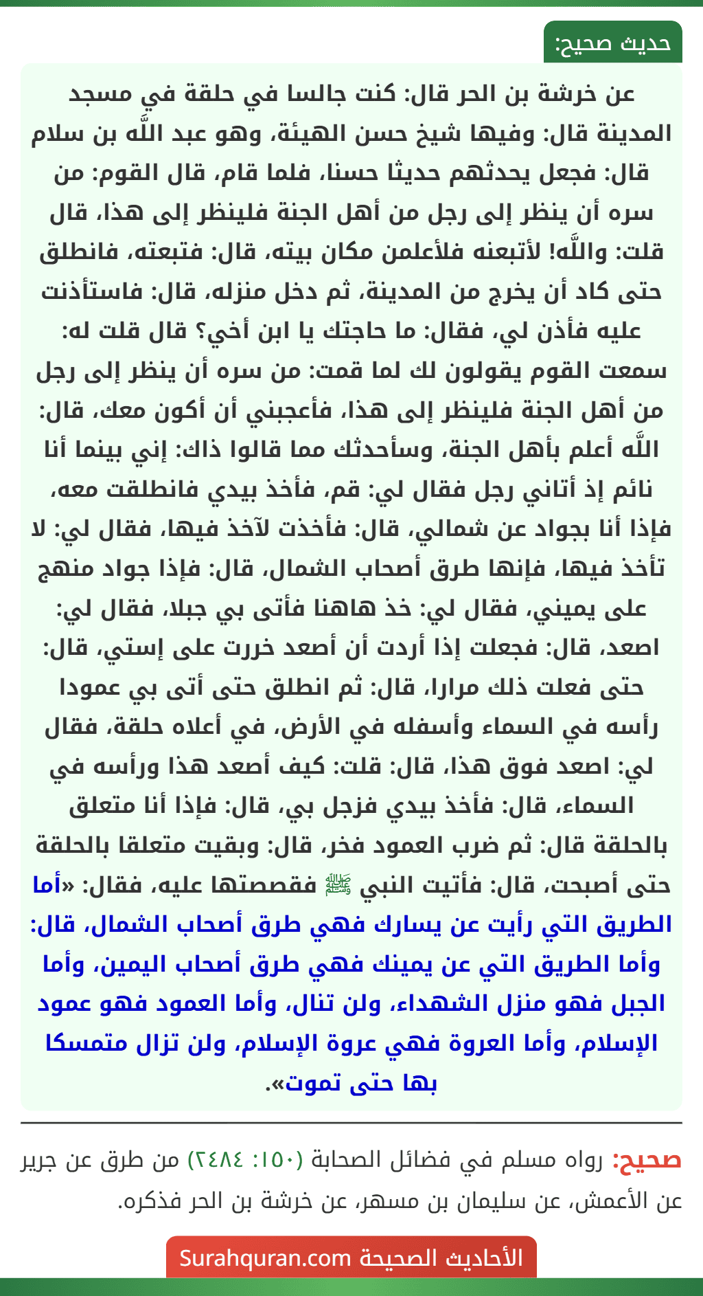 عن خرشة بن الحر قال: كنت جالسا في حلقة في مسجد المدينة قال: وفيها شيخ حسن الهيئة، وهو عبد اللَّه بن سلام قال: فجعل يحدثهم حديثا حسنا، فلما قام، قال القوم: من سره أن ينظر إلى رجل من أهل الجنة فلينظر إلى هذا، قال قلت: واللَّه! لأتبعنه فلأعلمن مكان بيته، قال: فتبعته، فانطلق حتى كاد أن يخرج من المدينة، ثم دخل منزله، قال: فاستأذنت عليه فأذن لي، فقال: ما حاجتك يا ابن أخي؟ قال قلت له: سمعت القوم يقولون لك لما قمت: من سره أن ينظر إلى رجل من أهل الجنة فلينظر إلى هذا، فأعجبني أن أكون معك، قال: اللَّه أعلم بأهل الجنة، وسأحدثك مما قالوا ذاك: إني بينما أنا نائم إذ أتاني رجل فقال لي: قم، فأخذ بيدي فانطلقت معه، فإذا أنا بجواد عن شمالي، قال: فأخذت لآخذ فيها، فقال لي: لا تأخذ فيها، فإنها طرق أصحاب الشمال، قال: فإذا جواد منهج على يميني، فقال لي: خذ هاهنا فأتى بي جبلا، فقال لي: اصعد، قال: فجعلت إذا أردت أن أصعد خررت على إستي، قال: حتى فعلت ذلك مرارا، قال: ثم انطلق حتى أتى بي عمودا رأسه في السماء وأسفله في الأرض، في أعلاه حلقة، فقال لي: اصعد فوق هذا، قال: قلت: كيف أصعد هذا ورأسه في السماء، قال: فأخذ بيدي فزجل بي، قال: فإذا أنا متعلق بالحلقة قال: ثم ضرب العمود فخر، قال: وبقيت متعلقا بالحلقة حتى أصبحت، قال: فأتيت النبي ﷺ فقصصتها عليه، فقال: «أما الطريق التي رأيت عن يسارك فهي طرق أصحاب الشمال، قال: وأما الطريق التي عن يمينك فهي طرق أصحاب اليمين، وأما الجبل فهو منزل الشهداء، ولن تنال، وأما العمود فهو عمود الإسلام، وأما العروة فهي عروة الإسلام، ولن تزال متمسكا بها حتى تموت». عن خرشة بن الحر قال: كنت جالسا في حلقة في مسجد المدينة قال: وفيها شيخ حسن الهيئة، وهو عبد اللَّه بن سلام قال: فجعل يحدثهم حديثا حسنا، فلما قام، قال القوم: من سره أن ينظر إلى رجل من أهل الجنة فلينظر إلى هذا، قال قلت: واللَّه! لأتبعنه فلأعلمن مكان بيته، قال: فتبعته، فانطلق حتى كاد أن يخرج من المدينة، ثم دخل منزله، قال: فاستأذنت عليه فأذن لي، فقال: ما حاجتك يا ابن أخي؟ قال قلت له: سمعت القوم يقولون لك لما قمت: من سره أن ينظر إلى رجل من أهل الجنة فلينظر إلى هذا، فأعجبني أن أكون معك، قال: اللَّه أعلم بأهل الجنة، وسأحدثك مما قالوا ذاك: إني بينما أنا نائم إذ أتاني رجل فقال لي: قم، فأخذ بيدي فانطلقت معه، فإذا أنا بجواد عن شمالي، قال: فأخذت لآخذ فيها، فقال لي: لا تأخذ فيها، فإنها طرق أصحاب الشمال، قال: فإذا جواد منهج على يميني، فقال لي: خذ هاهنا فأتى بي جبلا، فقال لي: اصعد، قال: فجعلت إذا أردت أن أصعد خررت على إستي، قال: حتى فعلت ذلك مرارا، قال: ثم انطلق حتى أتى بي عمودا رأسه في السماء وأسفله في الأرض، في أعلاه حلقة، فقال لي: اصعد فوق هذا، قال: قلت: كيف أصعد هذا ورأسه في السماء، قال: فأخذ بيدي فزجل بي، قال: فإذا أنا متعلق بالحلقة قال: ثم ضرب العمود فخر، قال: وبقيت متعلقا بالحلقة حتى أصبحت، قال: فأتيت النبي ﷺ فقصصتها عليه، فقال: «أما الطريق التي رأيت عن يسارك فهي طرق أصحاب الشمال، قال: وأما الطريق التي عن يمينك فهي طرق أصحاب اليمين، وأما الجبل فهو منزل الشهداء، ولن تنال، وأما العمود فهو عمود الإسلام، وأما العروة فهي عروة الإسلام، ولن تزال متمسكا بها حتى تموت».