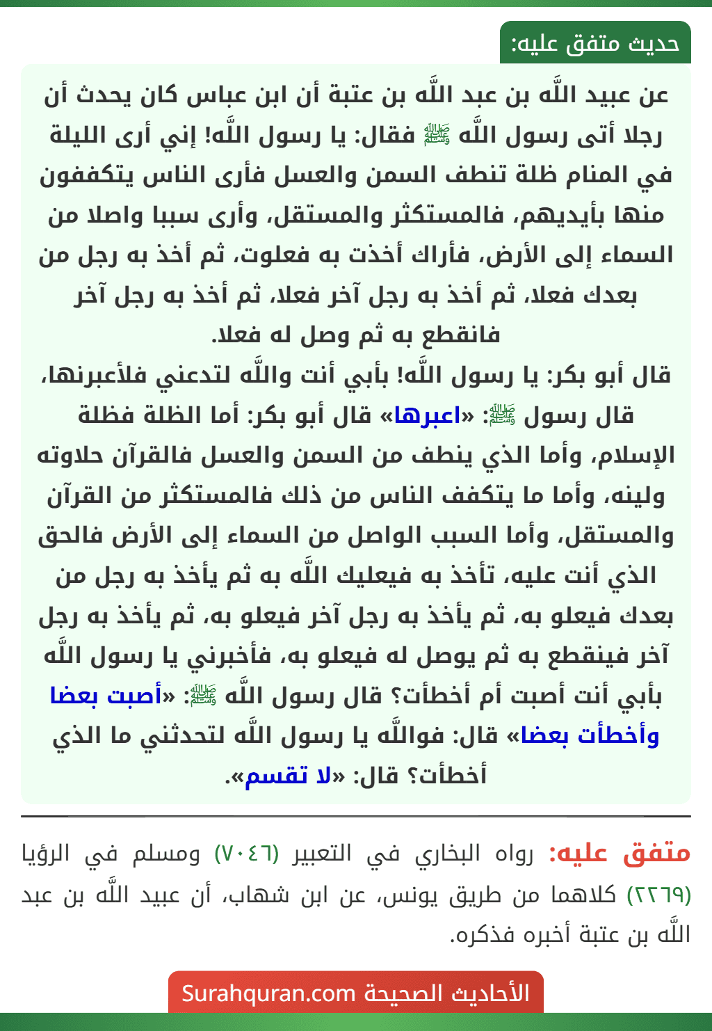 عن عبيد اللَّه بن عبد اللَّه بن عتبة أن ابن عباس كان يحدث أن رجلا أتى رسول اللَّه ﷺ فقال: يا رسول اللَّه! إني أرى الليلة في المنام ظلة تنطف السمن والعسل فأرى الناس يتكففون منها بأيديهم، فالمستكثر والمستقل، وأرى سببا واصلا من السماء إلى الأرض، فأراك أخذت به فعلوت، ثم أخذ به رجل من بعدك فعلا، ثم أخذ به رجل آخر فعلا، ثم أخذ به رجل آخر فانقطع به ثم وصل له فعلا.
قال أبو بكر: يا رسول اللَّه! بأبي أنت واللَّه لتدعني فلأعبرنها، قال رسول ﷺ: «اعبرها» قال أبو بكر: أما الظلة فظلة الإسلام، وأما الذي ينطف من السمن والعسل فالقرآن حلاوته ولينه، وأما ما يتكفف الناس من ذلك فالمستكثر من القرآن والمستقل، وأما السبب الواصل من السماء إلى الأرض فالحق الذي أنت عليه، تأخذ به فيعليك اللَّه به ثم يأخذ به رجل من بعدك فيعلو به، ثم يأخذ به رجل آخر فيعلو به، ثم يأخذ به رجل آخر فينقطع به ثم يوصل له فيعلو به، فأخبرني يا رسول اللَّه بأبي أنت أصبت أم أخطأت؟ قال رسول اللَّه ﷺ: «أصبت بعضا وأخطأت بعضا» قال: فواللَّه يا رسول اللَّه لتحدثني ما الذي أخطأت؟ قال: «لا تقسم».