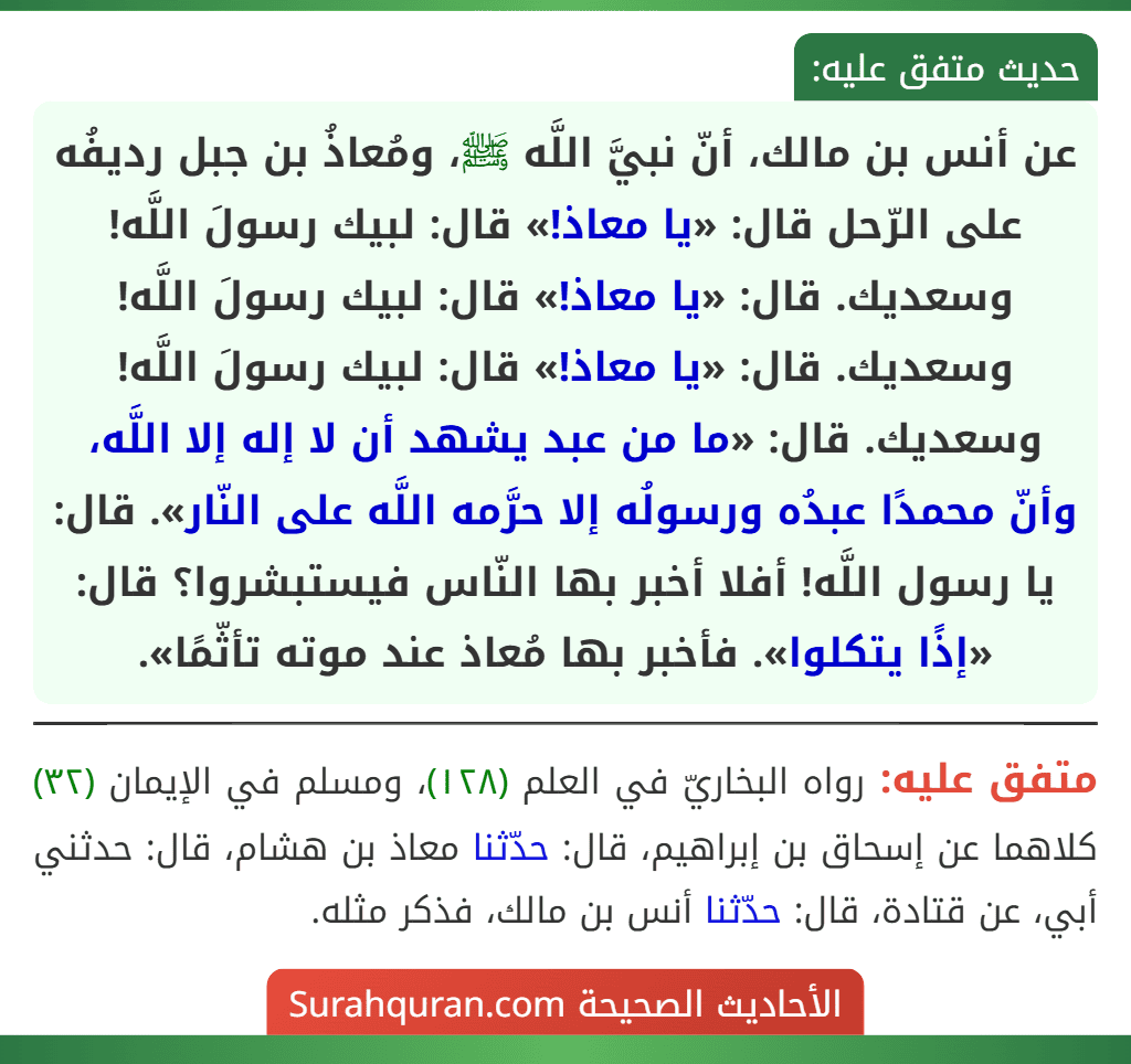 عن أنس بن مالك، أنّ نبيَّ اللَّه ﷺ، ومُعاذُ بن جبل رديفُه على الرّحل قال: «يا معاذ!» قال: لبيك رسولَ اللَّه! وسعديك. قال: «يا معاذ!» قال: لبيك رسولَ اللَّه! وسعديك. قال: «يا معاذ!» قال: لبيك رسولَ اللَّه! وسعديك. قال: «ما من عبد يشهد أن لا إله إلا اللَّه، وأنّ محمدًا عبدُه ورسولُه إلا حرَّمه اللَّه على النّار». قال: يا رسول اللَّه! أفلا أخبر بها النّاس فيستبشروا؟ قال: «إذًا يتكلوا». فأخبر بها مُعاذ عند موته تأثّمًا». عن أنس بن مالك، أنّ نبيَّ اللَّه ﷺ، ومُعاذُ بن جبل رديفُه على الرّحل قال: «يا معاذ!» قال: لبيك رسولَ اللَّه! وسعديك. قال: «يا معاذ!» قال: لبيك رسولَ اللَّه! وسعديك. قال: «يا معاذ!» قال: لبيك رسولَ اللَّه! وسعديك. قال: «ما من عبد يشهد أن لا إله إلا اللَّه، وأنّ محمدًا عبدُه ورسولُه إلا حرَّمه اللَّه على النّار». قال: يا رسول اللَّه! أفلا أخبر بها النّاس فيستبشروا؟ قال: «إذًا يتكلوا». فأخبر بها مُعاذ عند موته تأثّمًا».